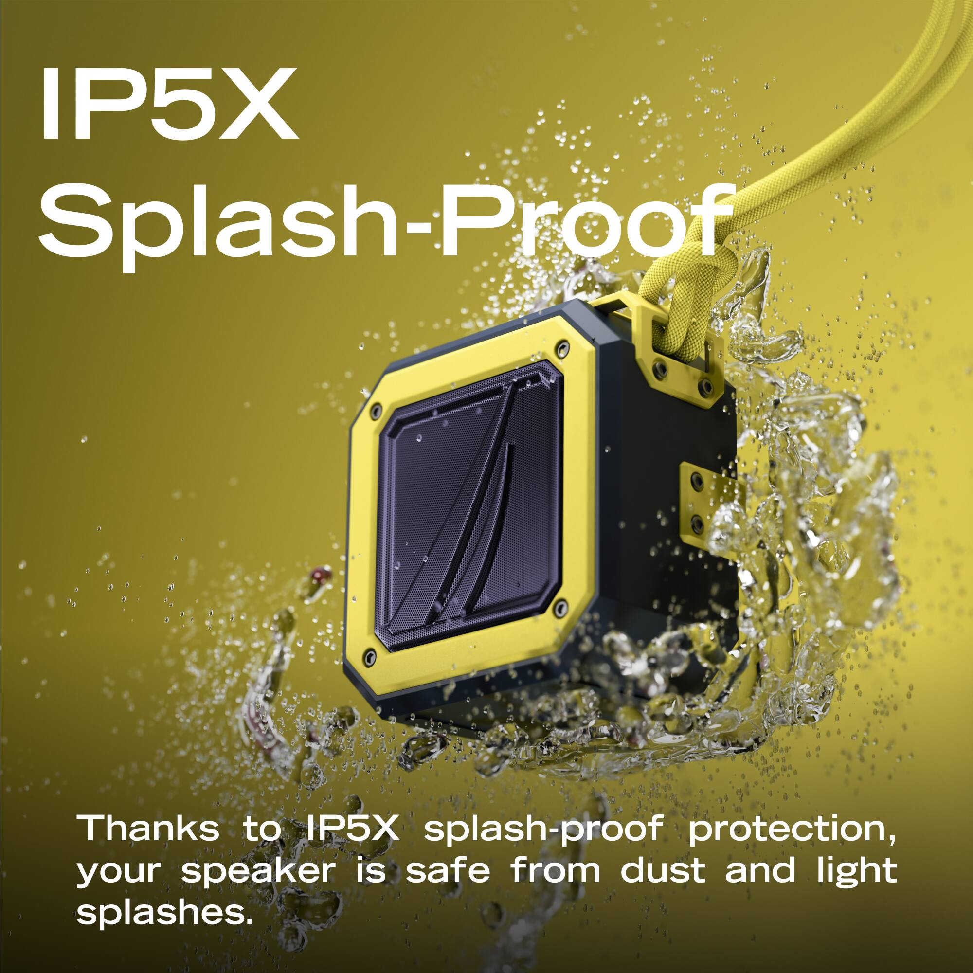 IP5X Splash-Proof

Thanks to IP5X splash-proof protection, your speaker is safe from dust and light splashes.