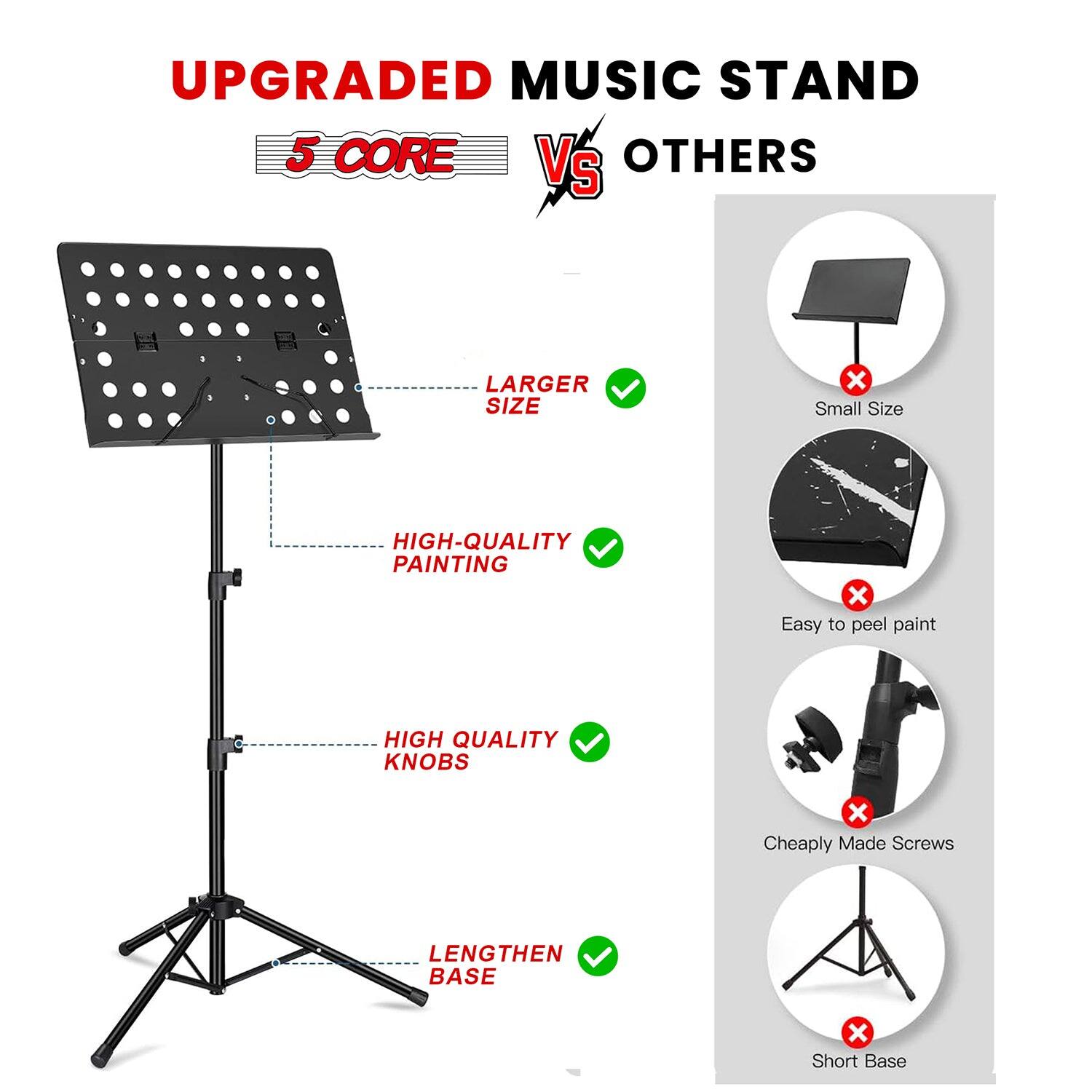 UPGRADED MUSIC STAND  
5 CORE VS OTHERS  

LARGER SIZE  
HIGH-QUALITY PAINTING  
HIGH QUALITY KNOBS  
LENGTHEN BASE  

Small Size  
Easy to peel paint  
Cheaply Made Screws  
Short Base