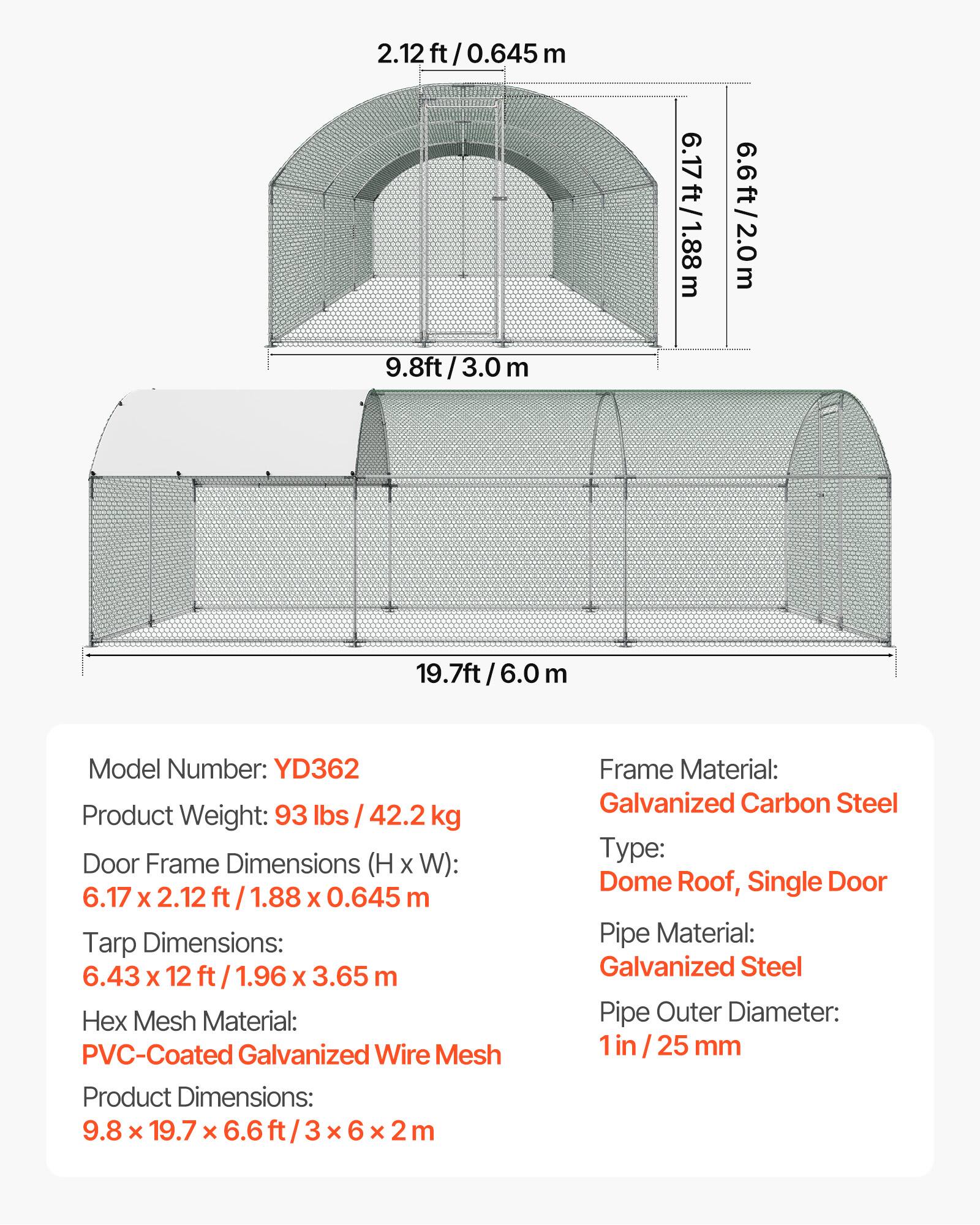 2.12 ft/0.645 m  
9.8 ft/3.0 m  
6.17 ft/1.88 m  
6.6 ft/2.0 m  
19.7 ft/6.0 m  

Model Number: YD362  
Product Weight: 93 lbs / 42.2 kg  
Door Frame Dimensions (H x W): 6.17 x 2.12 ft / 1.88 x 0.645 m  
Tarp Dimensions: 6.43 x 12 ft / 1.96 x 3.65 m  
Hex Mesh Material: PVC-Coated Galvanized Wire Mesh  
Product Dimensions: 9.8 x 19.7 x 6.6 ft / 3 x 6 x 2 m  

Frame Material: Galvanized Carbon Steel  
Type: Dome Roof, Single Door  
Pipe Material: Galvanized Steel  
Pipe Outer Diameter: 1 in / 25 mm