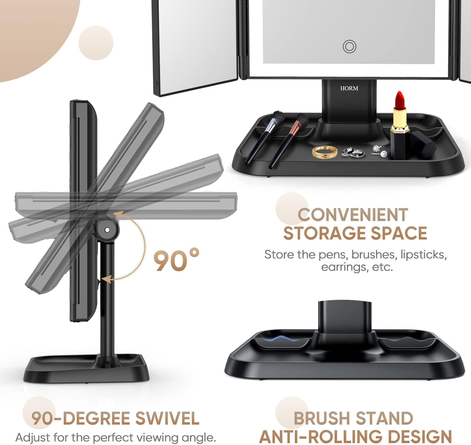 - **CONVENIENT STORAGE SPACE**
  - Store the pens, brushes, lipsticks, earrings, etc.

- **90-DEGREE SWIVEL**
  - Adjust for the perfect viewing angle.

- **BRUSH STAND**
  - Anti-rolling design