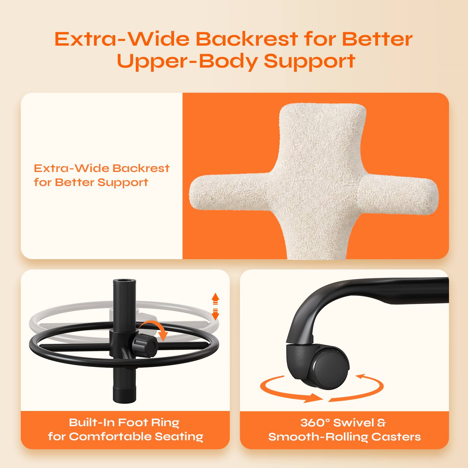 Extra-Wide Backrest for Better Upper-Body Support

Extra-Wide Backrest for Better Support

Built-In Foot Ring for Comfortable Seating

360° Swivel & Smooth-Rolling Casters