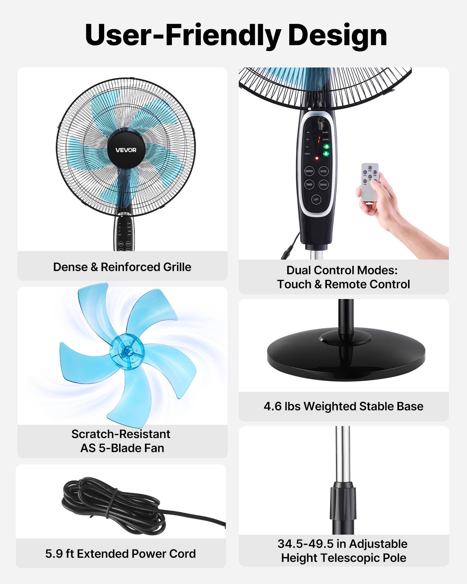 User-Friendly Design

- Dense & Reinforced Grille
- Dual Control Modes: Touch & Remote Control
- 4.6 lbs Weighted Stable Base
- Scratch-Resistant AS 5-Blade Fan
- 5.9 ft Extended Power Cord
- 34.5-49.5 in Adjustable Height Telescopic Pole