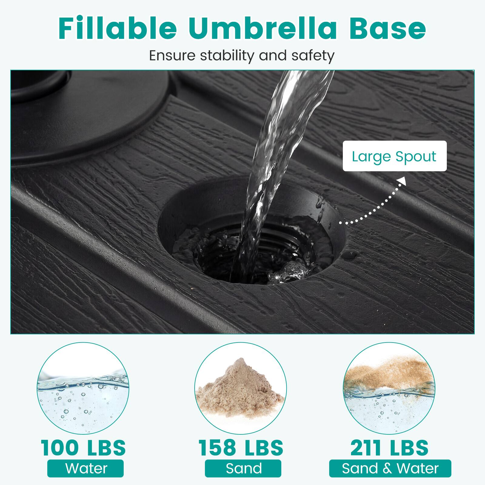 Fillable Umbrella Base  
Ensure stability and safety  

Large Spout  

100 LBS Water  
158 LBS Sand  
211 LBS Sand & Water