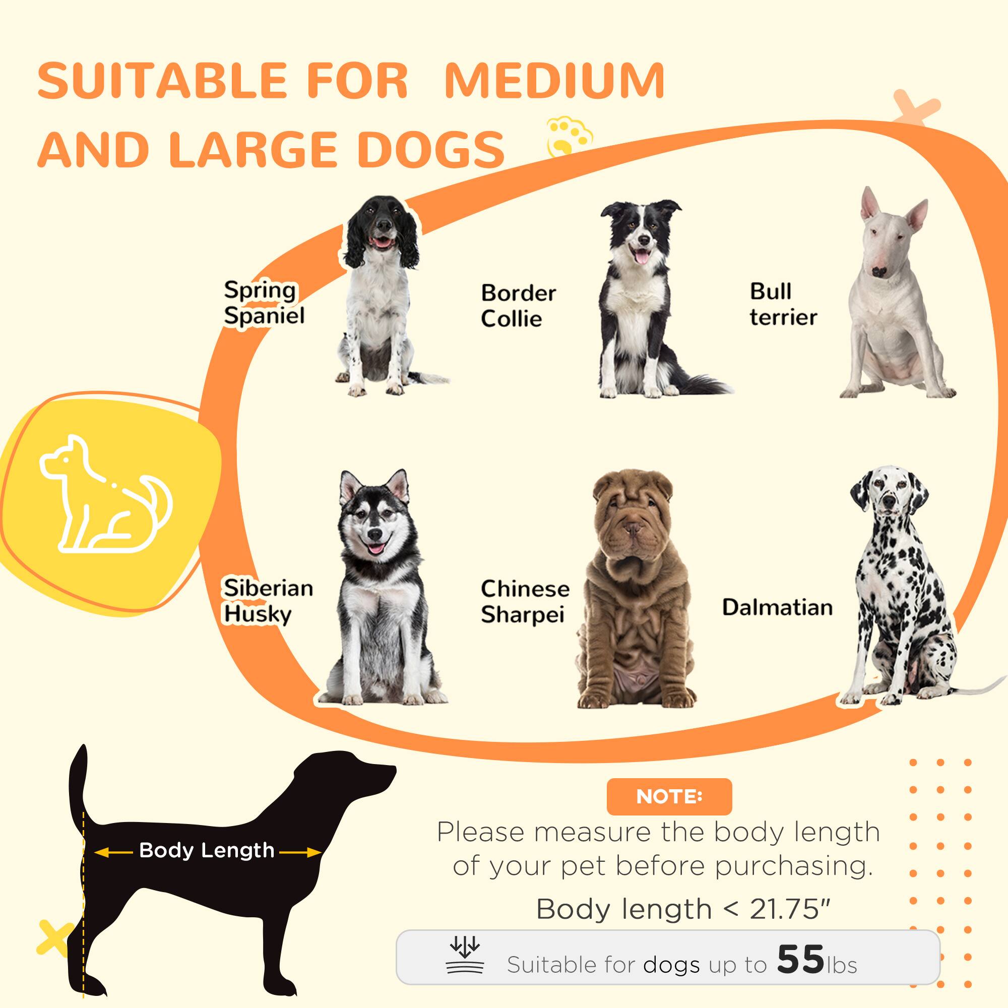 SUITABLE FOR MEDIUM AND LARGE DOGS

Spring Spaniel
Border Collie
Bull terrier
Siberian Husky
Chinese Sharpei
Dalmatian

NOTE: Please measure the body length of your pet before purchasing.
Body length < 21.75" Suitable for dogs up to 55lbs