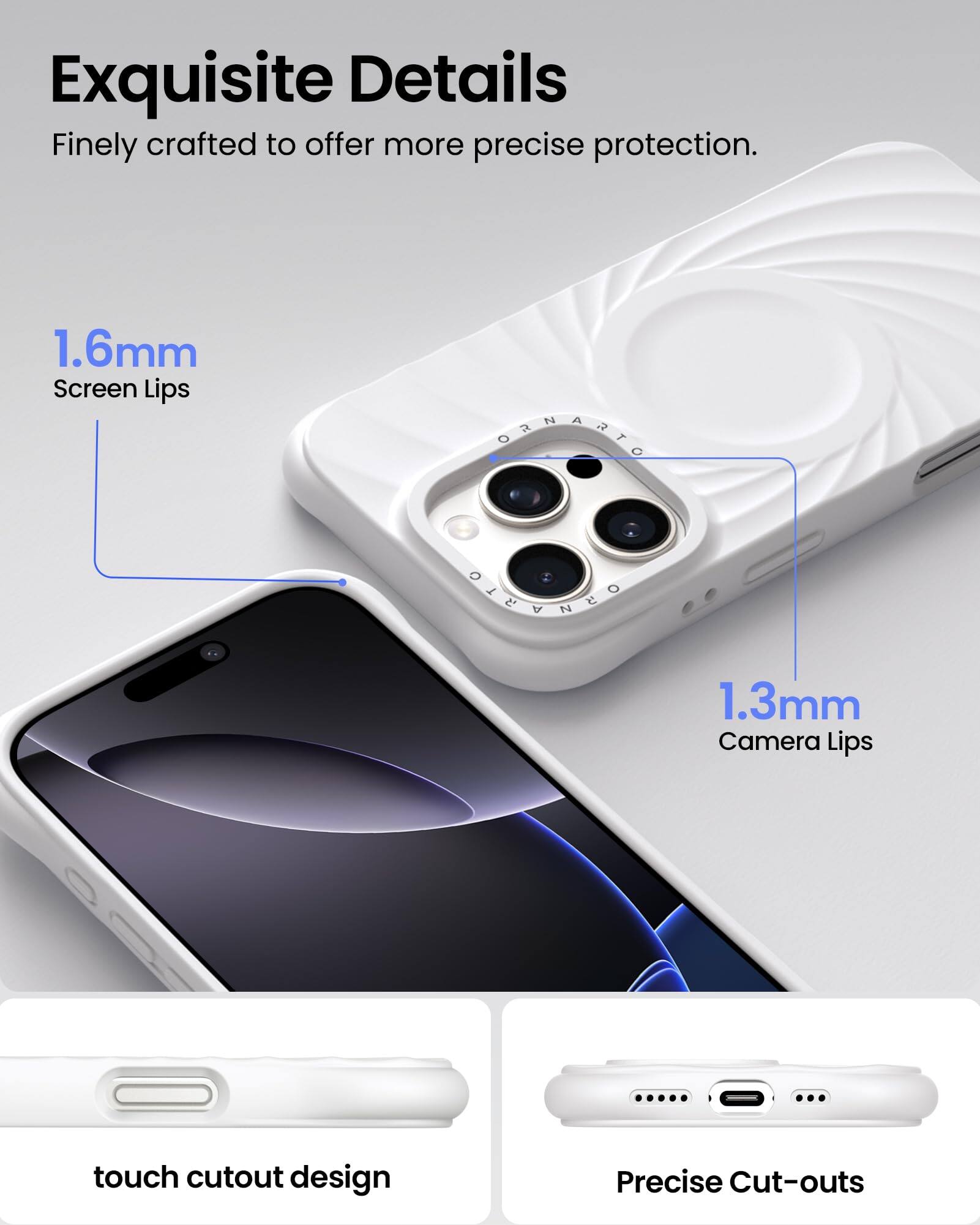 Exquisite Details Finely crafted to offer more precise protection. 1.6mm Screen Lips 1.3mm Camera Lips touch cutout design Precise Cut-outs