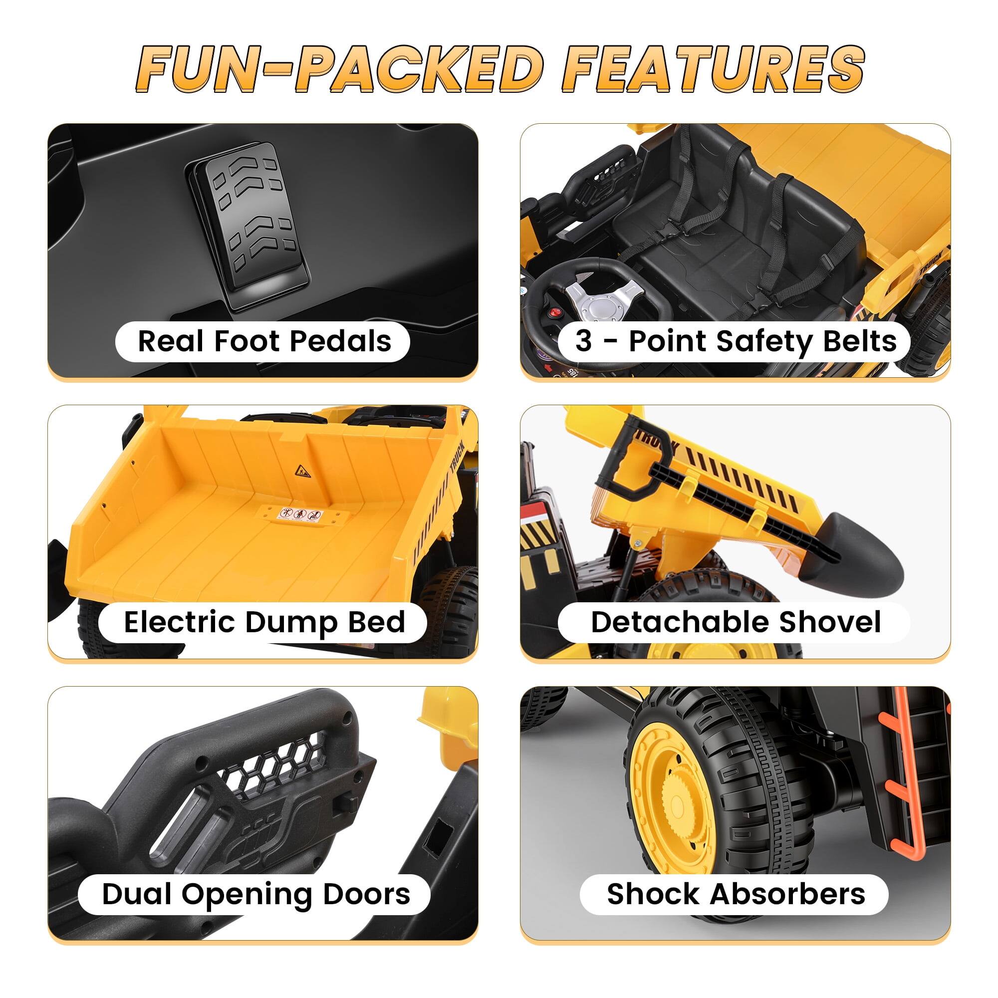 FUN-PACKED FEATURES

- Real Foot Pedals
- 3 - Point Safety Belts
- Electric Dump Bed
- Detachable Shovel
- Dual Opening Doors
- Shock Absorbers