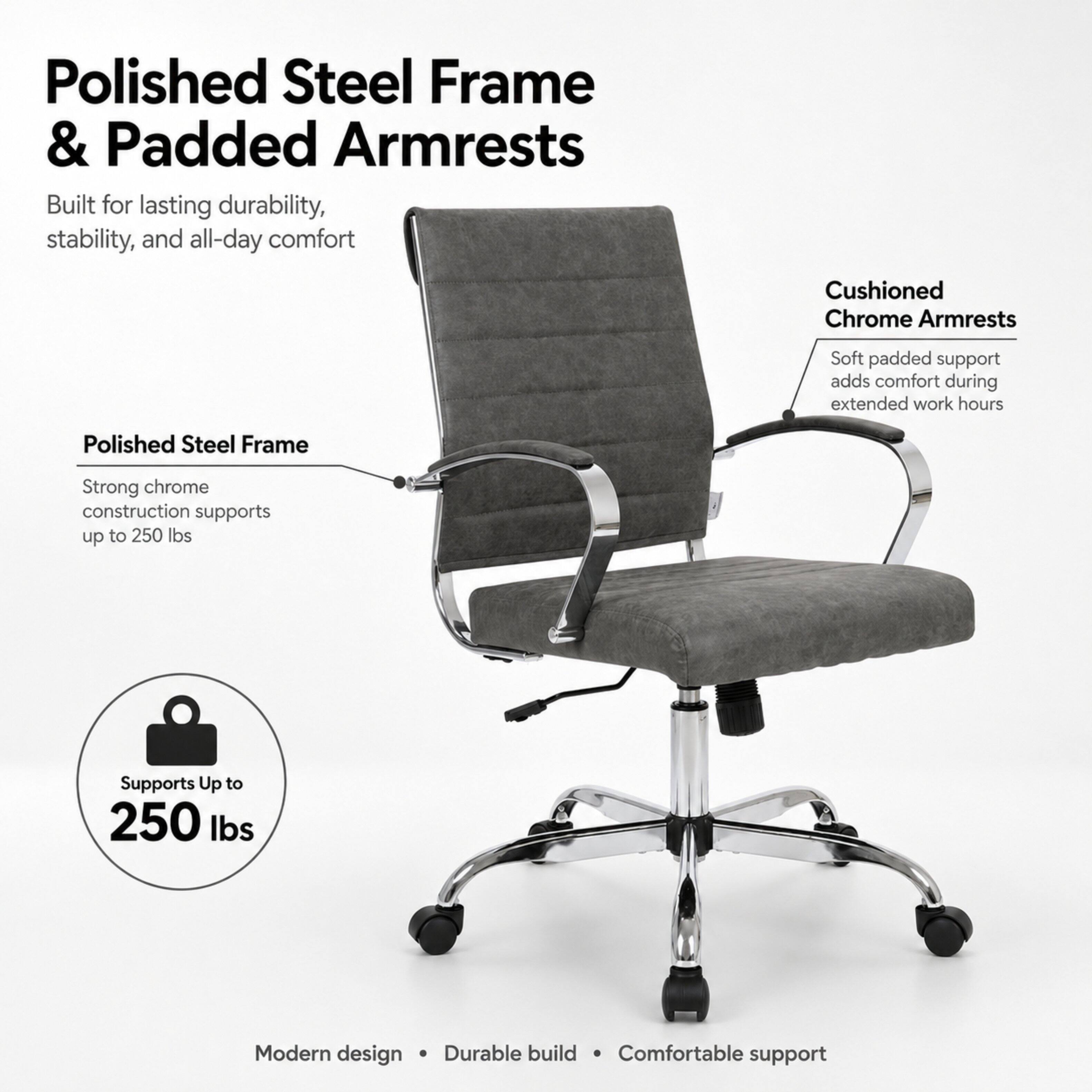 Polished Steel Frame & Padded Armrests  
Built for lasting durability, stability, and all-day comfort  

Cushioned Chrome Armrests  
Soft padded support adds comfort during extended work hours  

Polished Steel Frame  
Strong chrome construction supports up to 250 lbs  

Supports Up to 250 lbs  

Modern design • Durable build • Comfortable support
