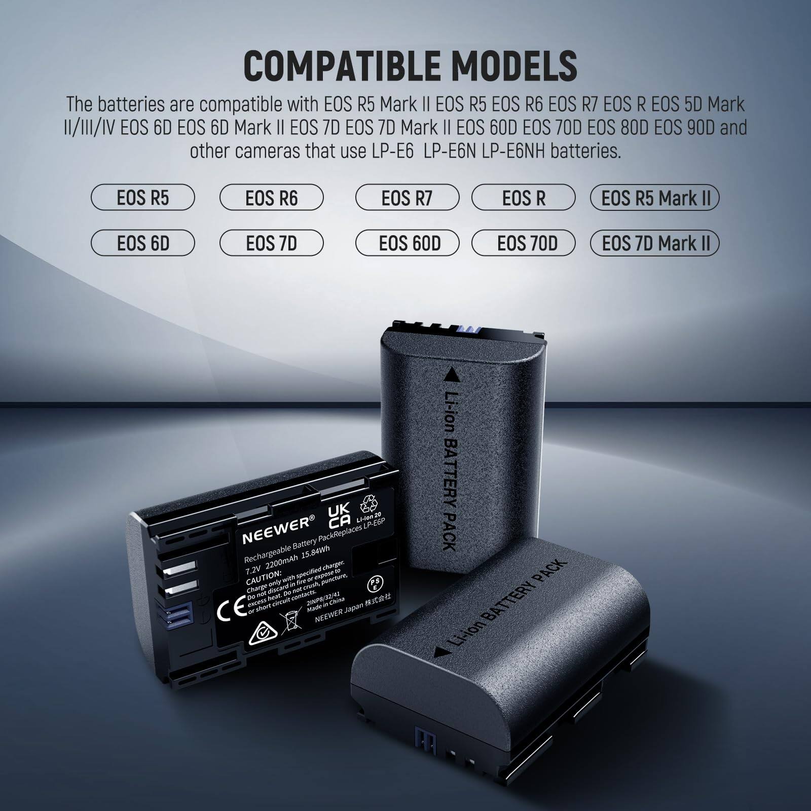 COMPATIBLE MODELS

The batteries are compatible with EOS R5 Mark II, EOS R5, EOS R6, EOS R7, EOS R, EOS 5D Mark II, EOS 6D, EOS 6D Mark II, EOS 7D, EOS 7D Mark II, EOS 60D, EOS 70D, EOS 80D, EOS 90D, and other cameras that use LP-E6, LP-E6N, LP-E6NH batteries.

EOS R5  
EOS R6  
EOS R7  
EOS R  
EOS R5 Mark II  
EOS 6D  
EOS 7D  
EOS 60D  
EOS 70D  
EOS 7D Mark II  

NEEWER CA LESP Battery Pack  
Replaces LP-E6  
15.84Wh 7.2V 2200mAh  
Charge only with specified charger  
CAUTION: Do not charge in high temperature or direct sunlight  
Made in China  

NEEWER Li-ion BATTERY PACK