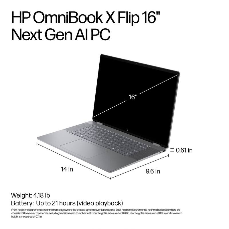 HP OmniBook X Flip 16" Next Gen AI PC

16"  
14 in  
9.6 in  
0.61 in

Weight: 4.18 lb  
Battery: Up to 21 hours (video playback)

Front height measurement is near the front edge where the chassis bottom cover taper begins. Back height measurement is near the back edge where the chassis bottom cover taper ends, excluding transition area to rubber feet. Front height is measured at 0.48 in, rear height is measured at 0.61 in, and maximum height is measured at 0.71 in.