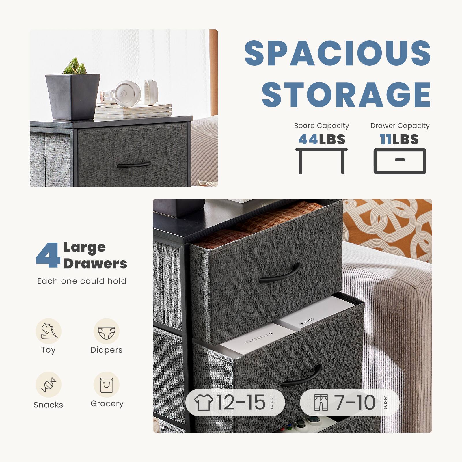 SPACIOUS STORAGE

Board Capacity: 44LBS  
Drawer Capacity: 11LBS

4 Large Drawers  
Each one could hold  
- Toy  
- Diapers  
- Snacks  
- Grocery  

12-15 Shirts  
7-10 Jeans