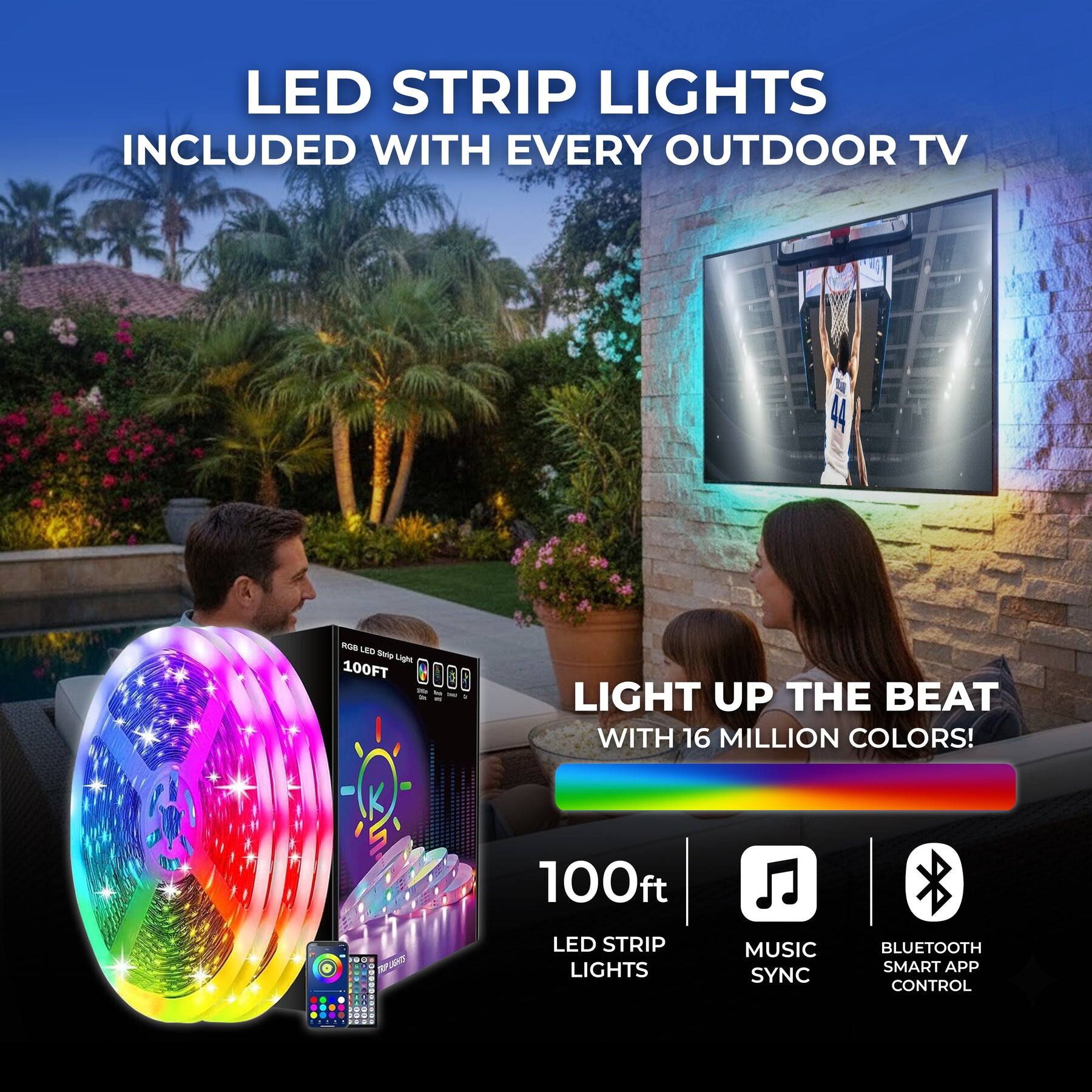 LED STRIP LIGHTS INCLUDED WITH EVERY OUTDOOR TV

LIGHT UP THE BEAT WITH 16 MILLION COLORS!

100ft LED STRIP LIGHTS MUSIC SYNC BLUETOOTH SMART APP CONTROL