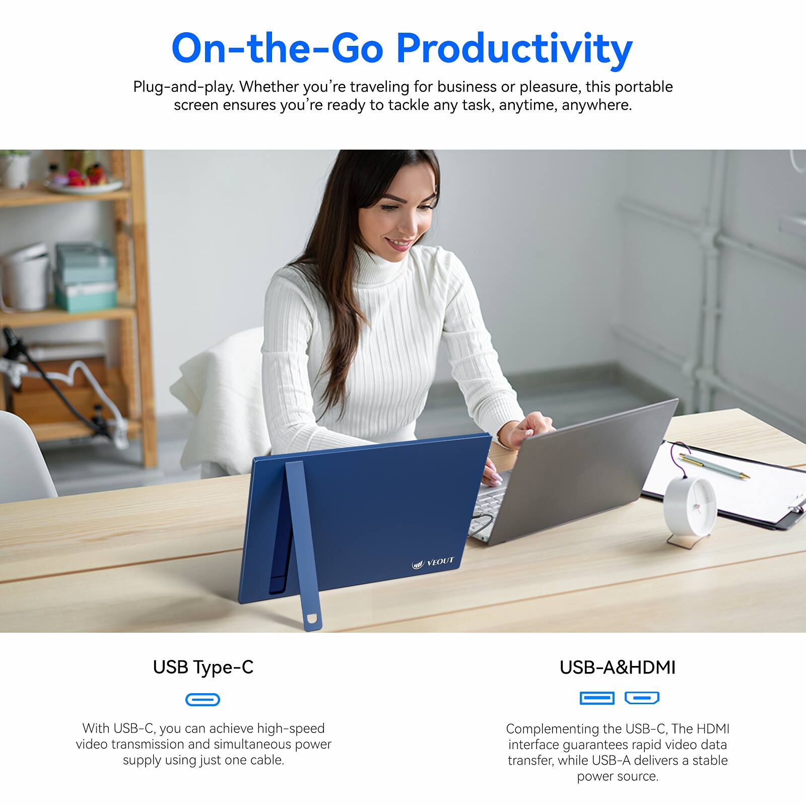 On-the-Go Productivity Plug-and-play. Whether you're traveling for business or pleasure, this portable screen ensures you're re ready to tackle any task, anytime, anywhere. VEOUT USB Type-C USB-A&HDMI With USB-C, you can achieve high-speed video transmission and simultaneous power supply using just one cable. Complementing the USB-C, The HDMI interface guarantees rapid video data transfer, while USB-A delivers a stable power source.