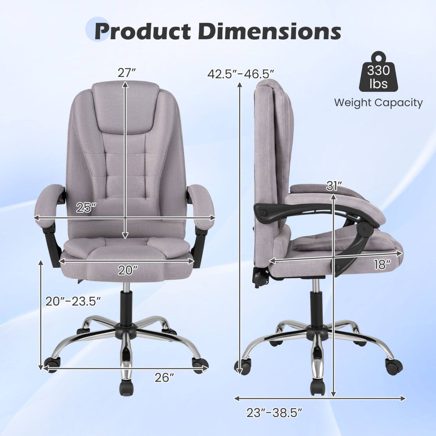 Product Dimensions
- Height: 27"
- Back Height: 42.5"-46.5"
- Seat Width: 25"
- Seat Depth: 20"-23.5"
- Armrest Width: 20"
- Base Width: 23"-38.5"
- Weight Capacity: 330 lbs