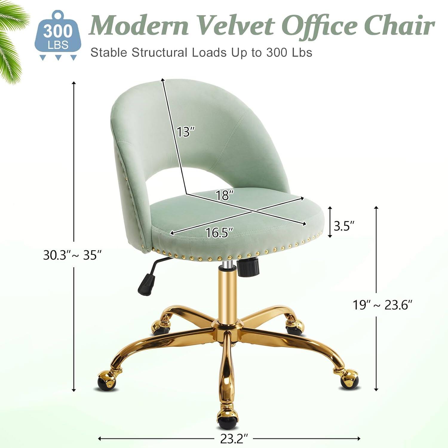300 Modern Velvet Office Chair  
Stable Structural Loads Up to 300 Lbs  
13" 18" 16.5" 3.5" 30.3"~ 35" 19" 19"~23.6" ~ 23.2"