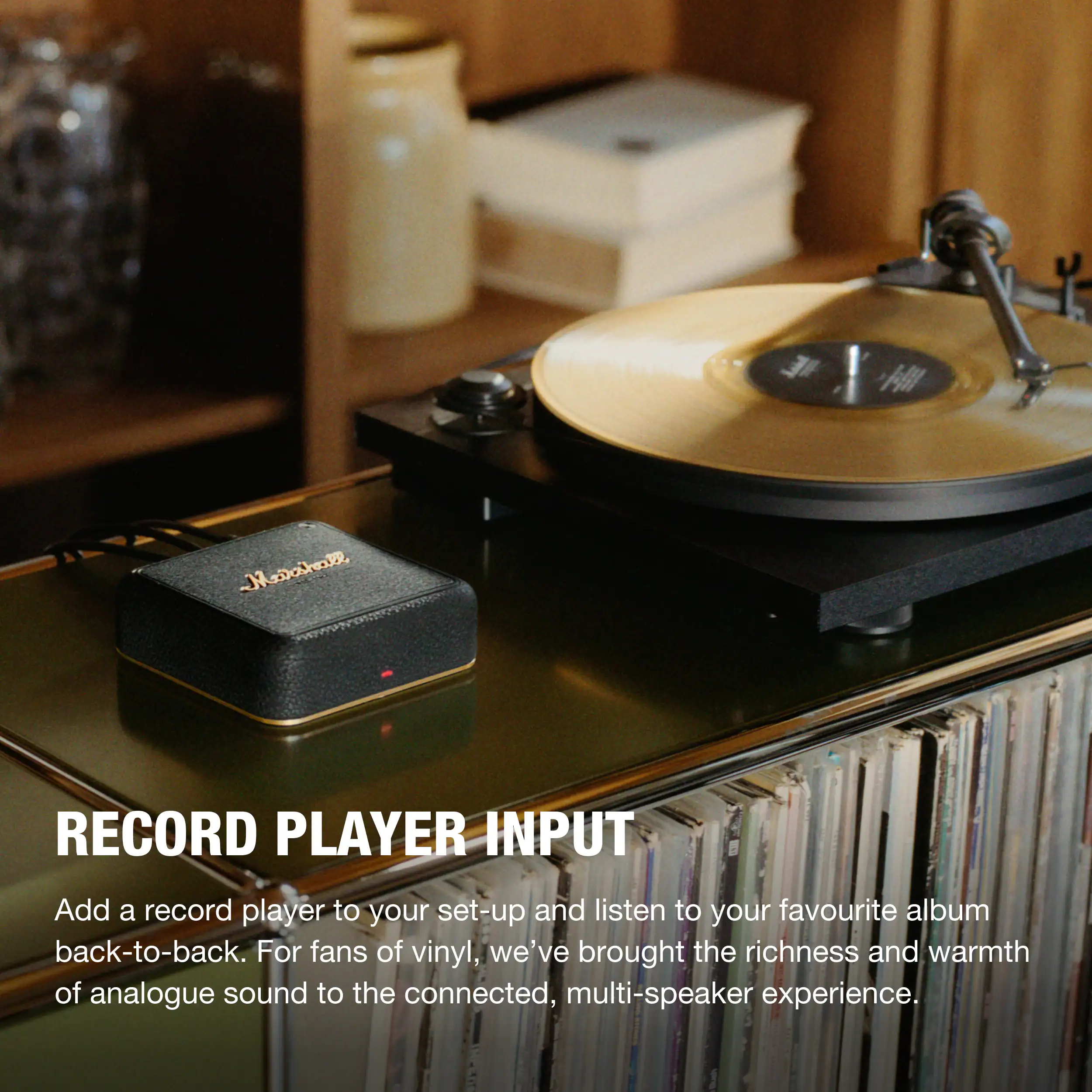 Marshall  
RECORD PLAYER INPUT  
Add a record player to your set-up and listen to your favourite album back-to-back. For fans of vinyl, we've brought the richness and warmth of analogue sound to the connected, multi-speaker experience.