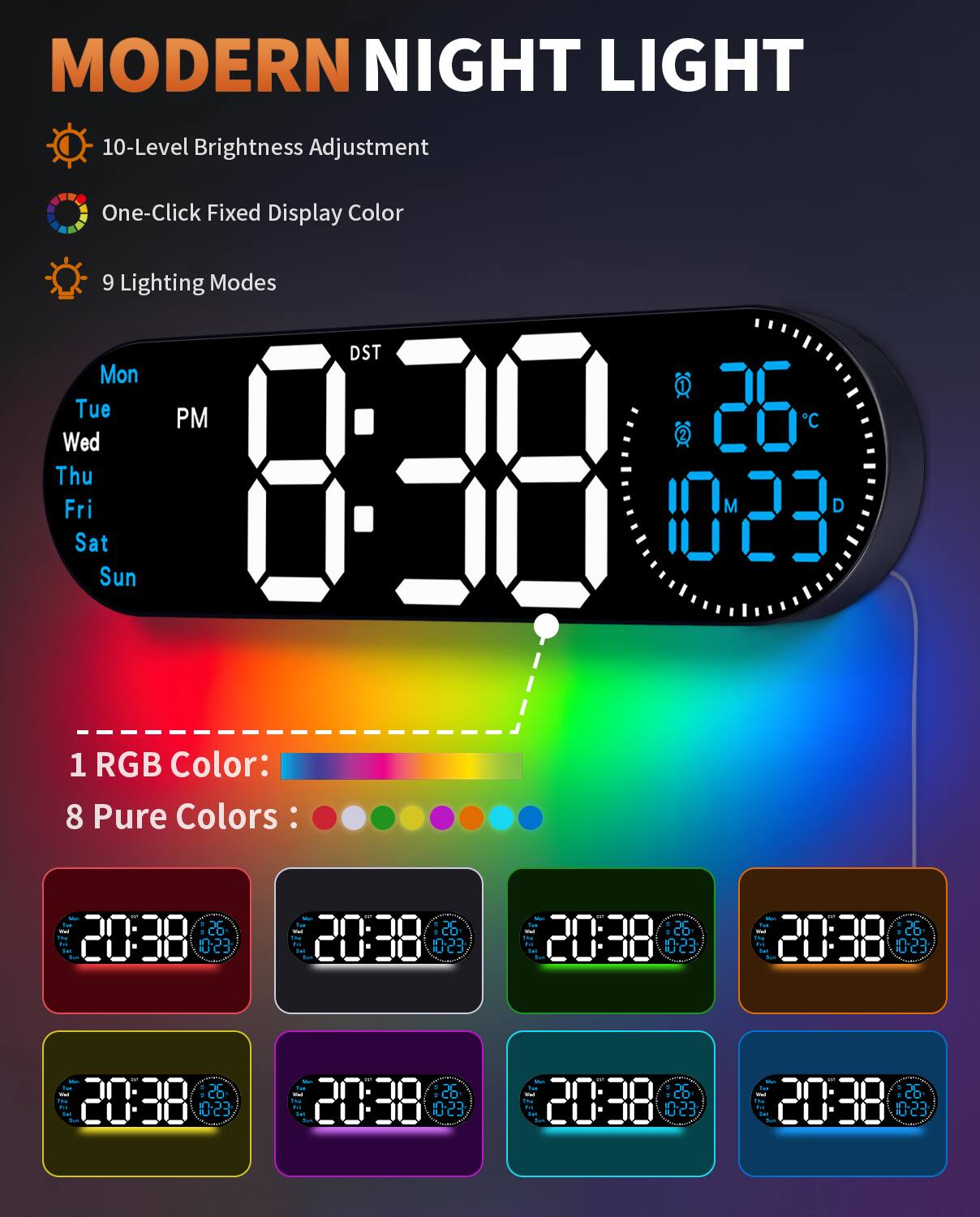 MODERN NIGHT LIGHT

- 10-Level Brightness Adjustment
- One-Click Fixed Display Color
- 9 Lighting Modes

Mon Tue Wed Thu Fri Sat Sun

PM DST

8:38

26°C

10 23

1 RGB Color: [Color Spectrum]

8 Pure Colors: [Color Spectrum]

20:38 26°C 10 23

[Color Spectrum Display with 8 Different Colors]