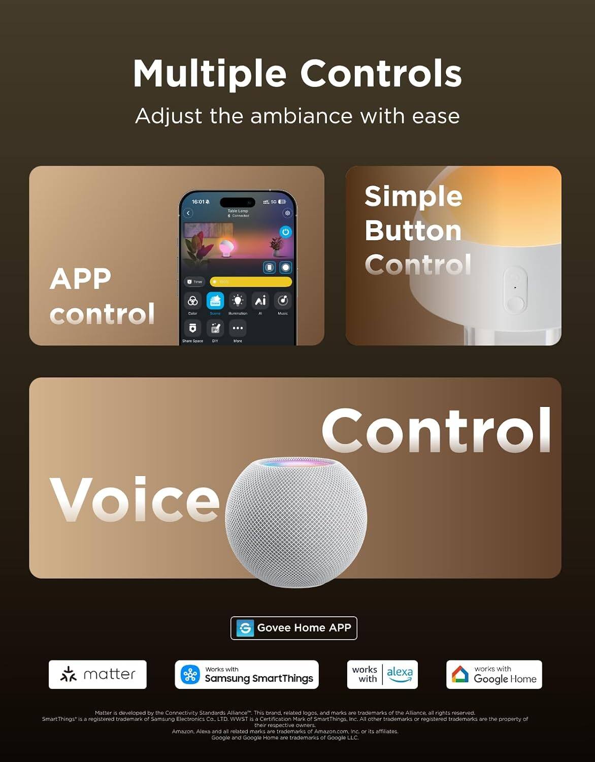 Multiple Controls  
Adjust the ambiance with ease

- APP control
- Simple Button Control
- Voice Control

Govee Home APP

- Works with Samsung SmartThings
- Works with Alexa
- Works with Google Home

Matter is developed by the Connectivity Standards Alliance*. This brand, related logos, and marks are trademarks of the Alliance, all rights reserved. SmartThings™ is a registered trademark of Samsung Electronics Co., Ltd. WWST is a Certification Mark of SmartThings, Inc. All other trademarks or registered trademarks are the property of their respective owners. Amazon, Alexa and all related marks are trademarks of Amazon.com, Inc. or its affiliates. Google and Google Home are trademarks of Google LLC.