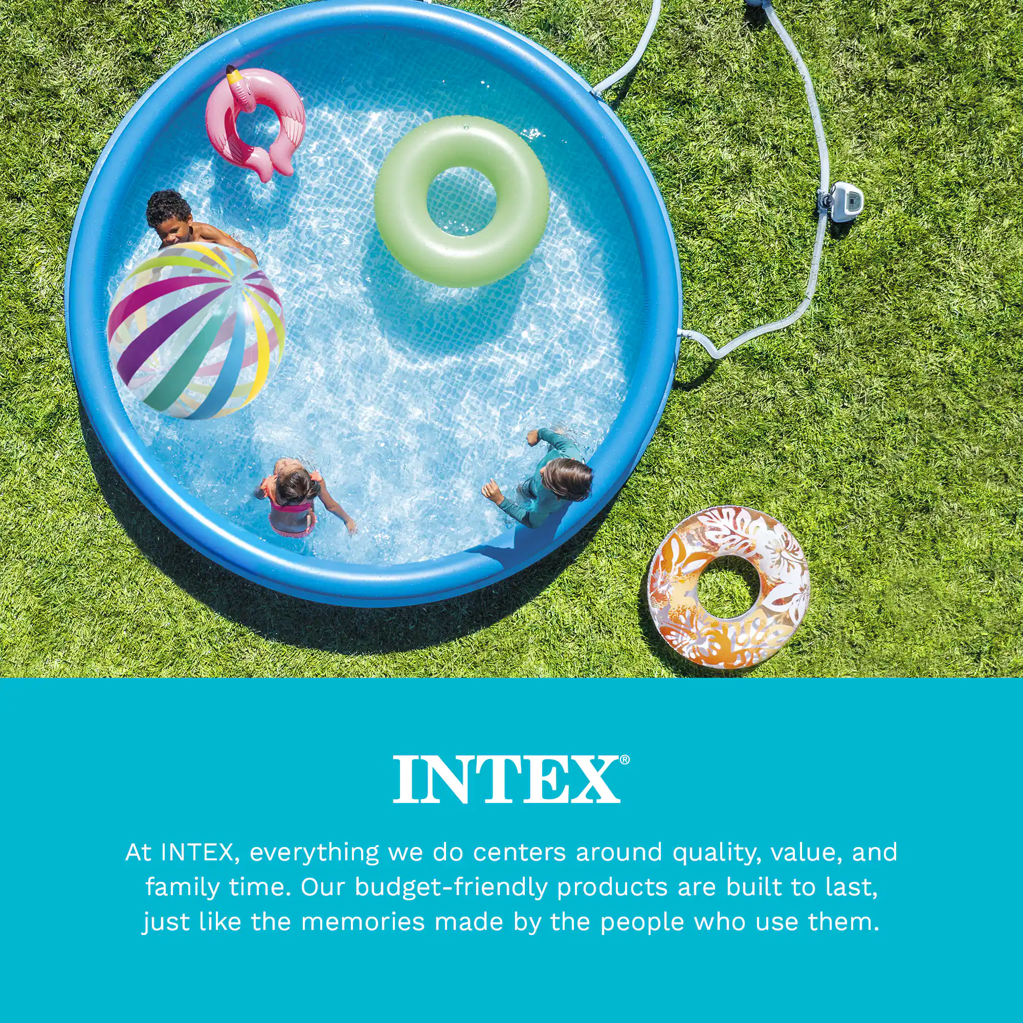 At INTEX, everything we do centers around quality, value, and family time. Our budget-friendly products are built to last, just like the memories made by the people who use them.