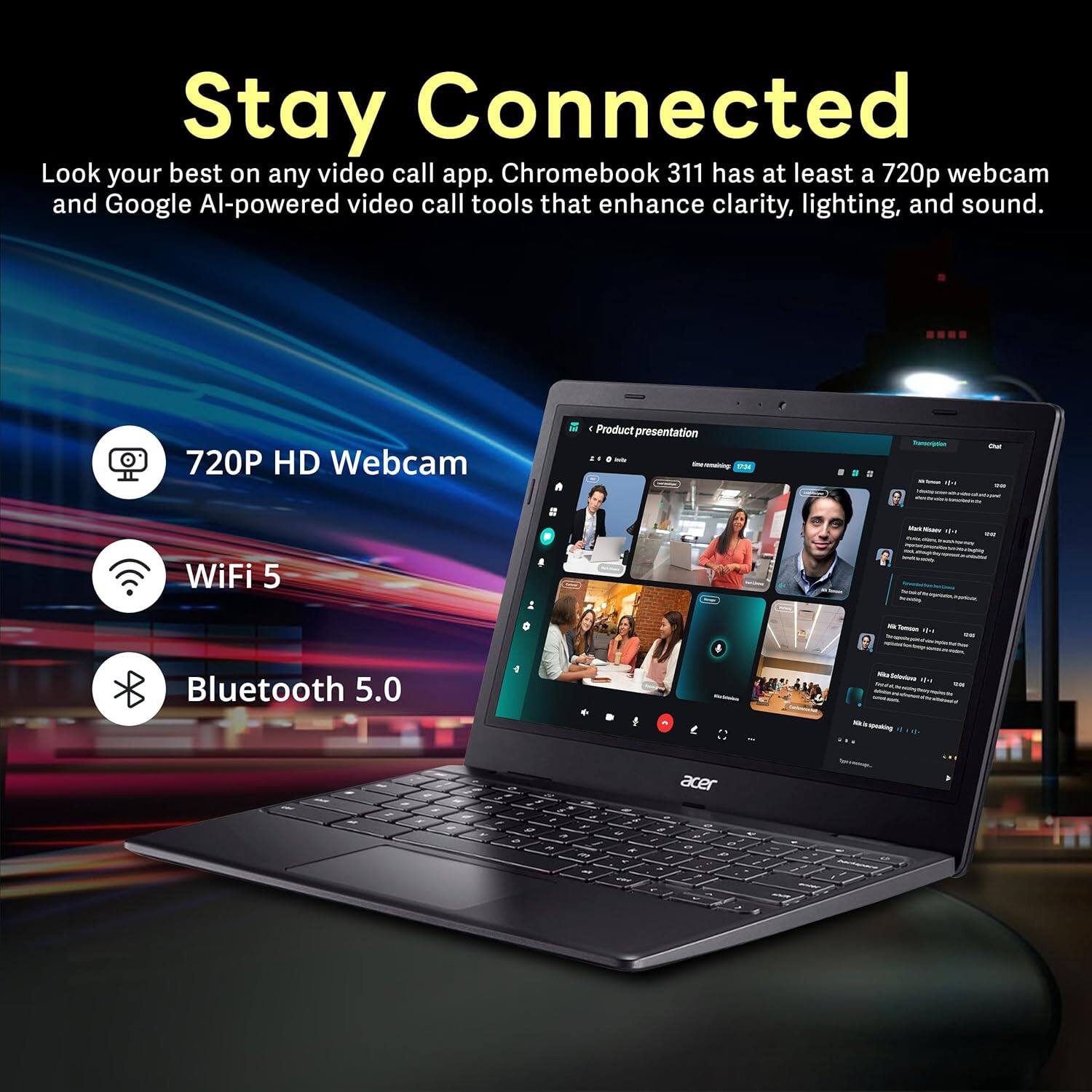 Stay Connected
Look your best on any video call app. Chromebook 311 has at least a 720p webcam and Google AI-powered video call tools that enhance clarity, lighting, and sound.

720P HD Webcam
WiFi 5
Bluetooth 5.0