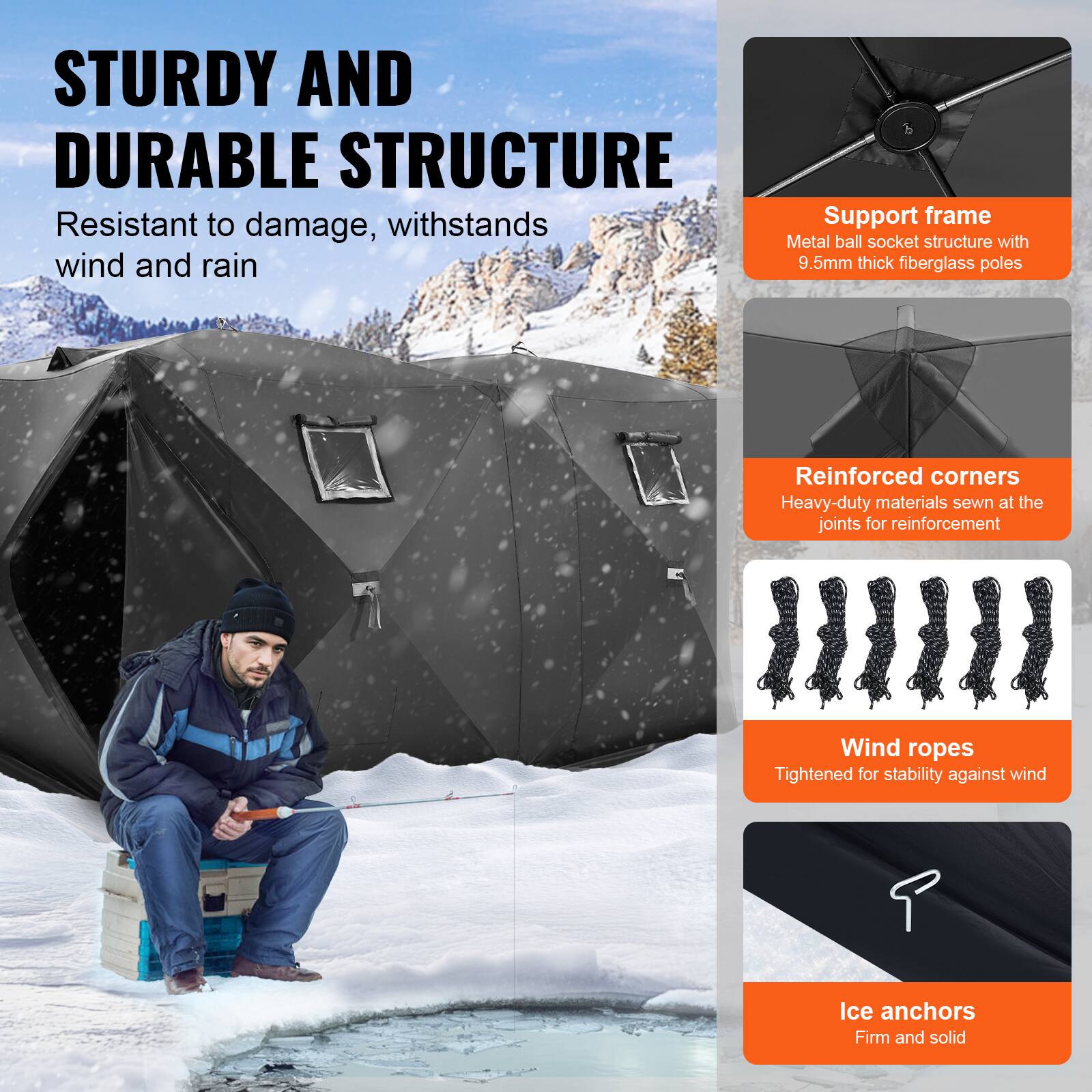 **STURDY AND DURABLE STRUCTURE**

- Resistant to damage, withstands wind and rain

**Support frame**
- Metal ball socket structure with 9.5mm thick fiberglass poles

**Reinforced corners**
- Heavy-duty materials sewn at the joints for reinforcement

**Wind ropes**
- Tightened for stability against wind

**Ice anchors**
- Firm and solid