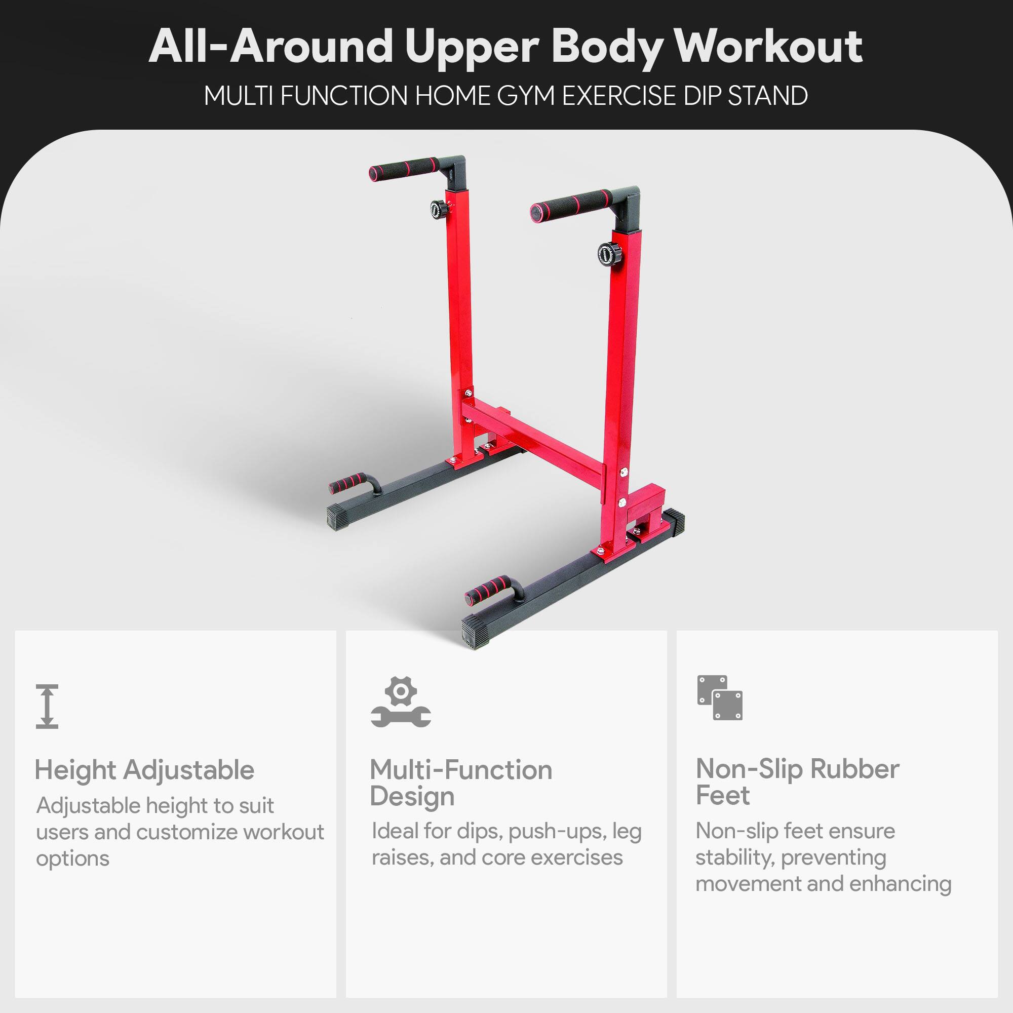 All-Around Upper Body Workout  
MULTI FUNCTION HOME GYM EXERCISE DIP STAND  

- Height Adjustable  
  Adjustable height to suit users and customize workout options  

- Multi-Function Design  
  Ideal for dips, push-ups, leg raises, and core exercises  

- Non-Slip Rubber Feet  
  Non-slip feet ensure stability, preventing movement and enhancing