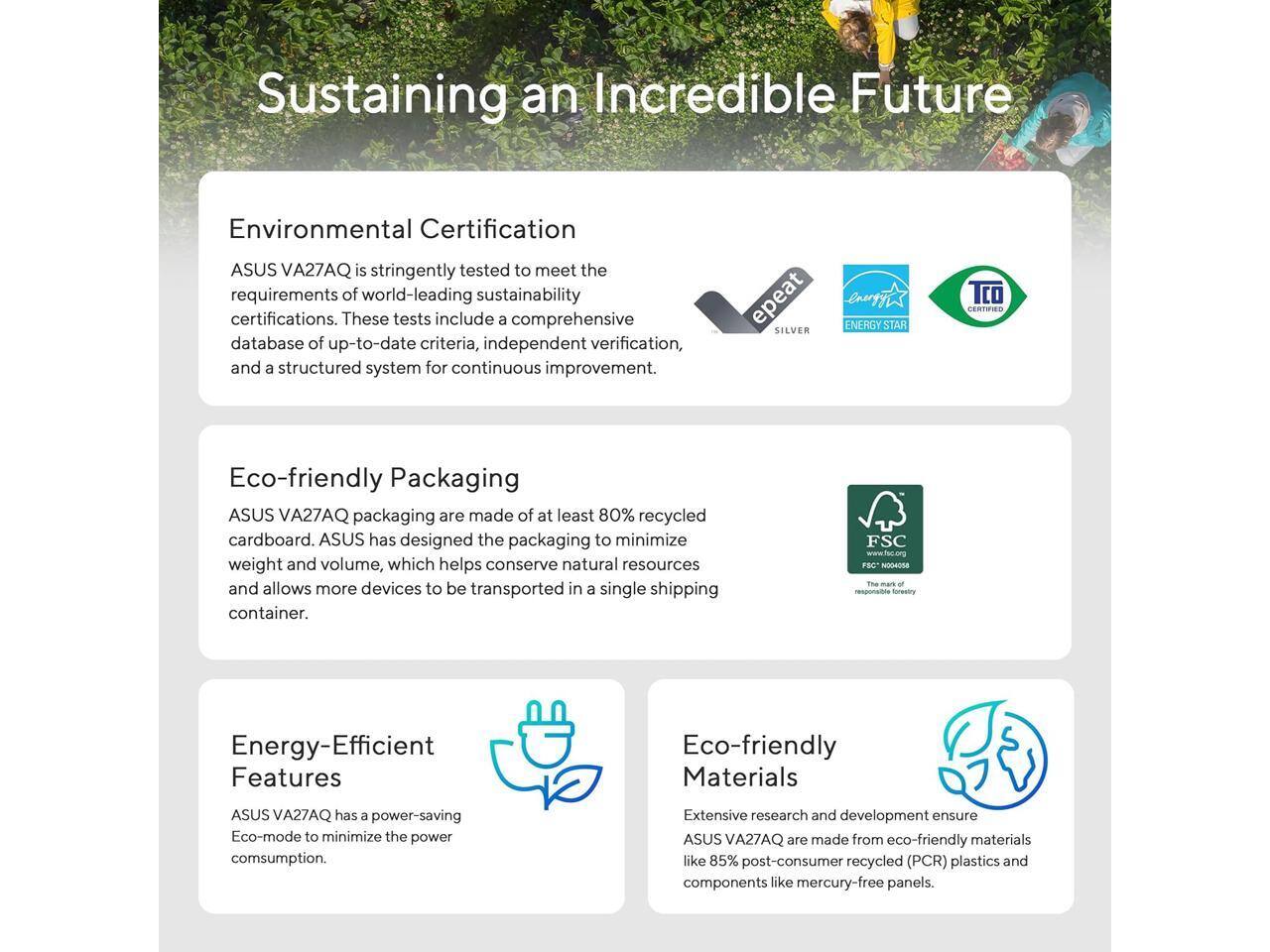 Sustaining an Incredible Future

**Environmental Certification**  
ASUS VA27AQ is stringently tested to meet the requirements of world-leading sustainability certifications. These tests include a comprehensive database of up-to-date criteria, independent verification, and a structured system for continuous improvement.

**Eco-friendly Packaging**  
ASUS VA27AQ packaging is made of at least 80% recycled cardboard. ASUS has designed the packaging to minimize weight and volume, which helps conserve natural resources and allows more devices to be transported in a single shipping container.

**Energy-Efficient Features**  
ASUS VA27AQ has a power-saving Eco-mode to minimize the power consumption.

**Eco-friendly Materials**  
Extensive research and development ensure ASUS VA27AQ are made from eco-friendly materials like 85% post-consumer recycled (PCR) plastics and components like mercury-free panels.