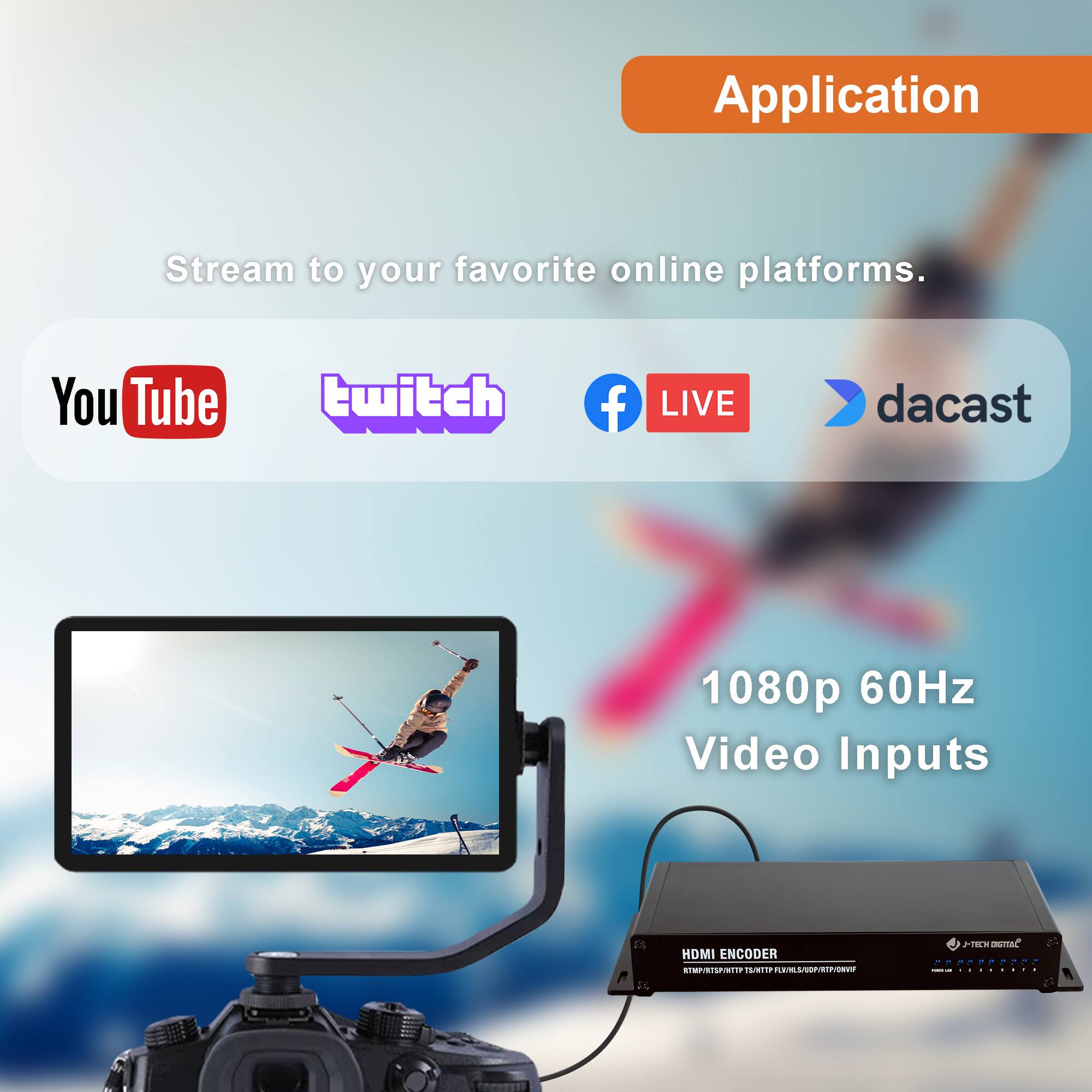 Application

Stream to your favorite online platforms.

YouTube twitch Facebook LIVE dcast

1080p 60Hz Video Inputs

HDMI ENCODER

J-TECH DIGITAL

www.jtechdigital.com