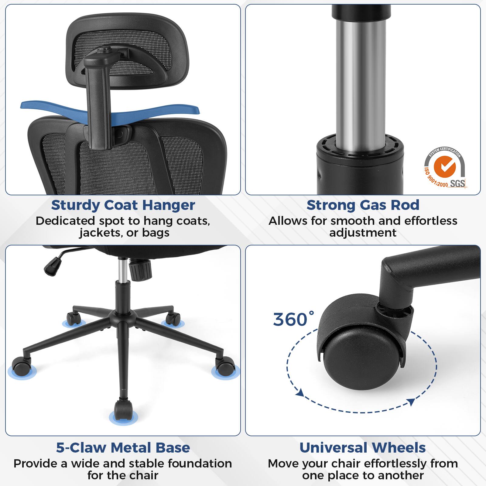 Sure, here is the corrected and grouped text from the image:

---

**Sturdy Coat Hanger**  
Dedicated spot to hang coats, jackets, or bags

**Strong Gas Rod**  
Allows for smooth and effortless adjustment

**5-Claw Metal Base**  
Provide a wide and stable foundation for the chair

**Universal Wheels**  
Move your chair effortlessly from one place to another

---

**Certifications:**  
- ISO 9001:2000  
- SGS