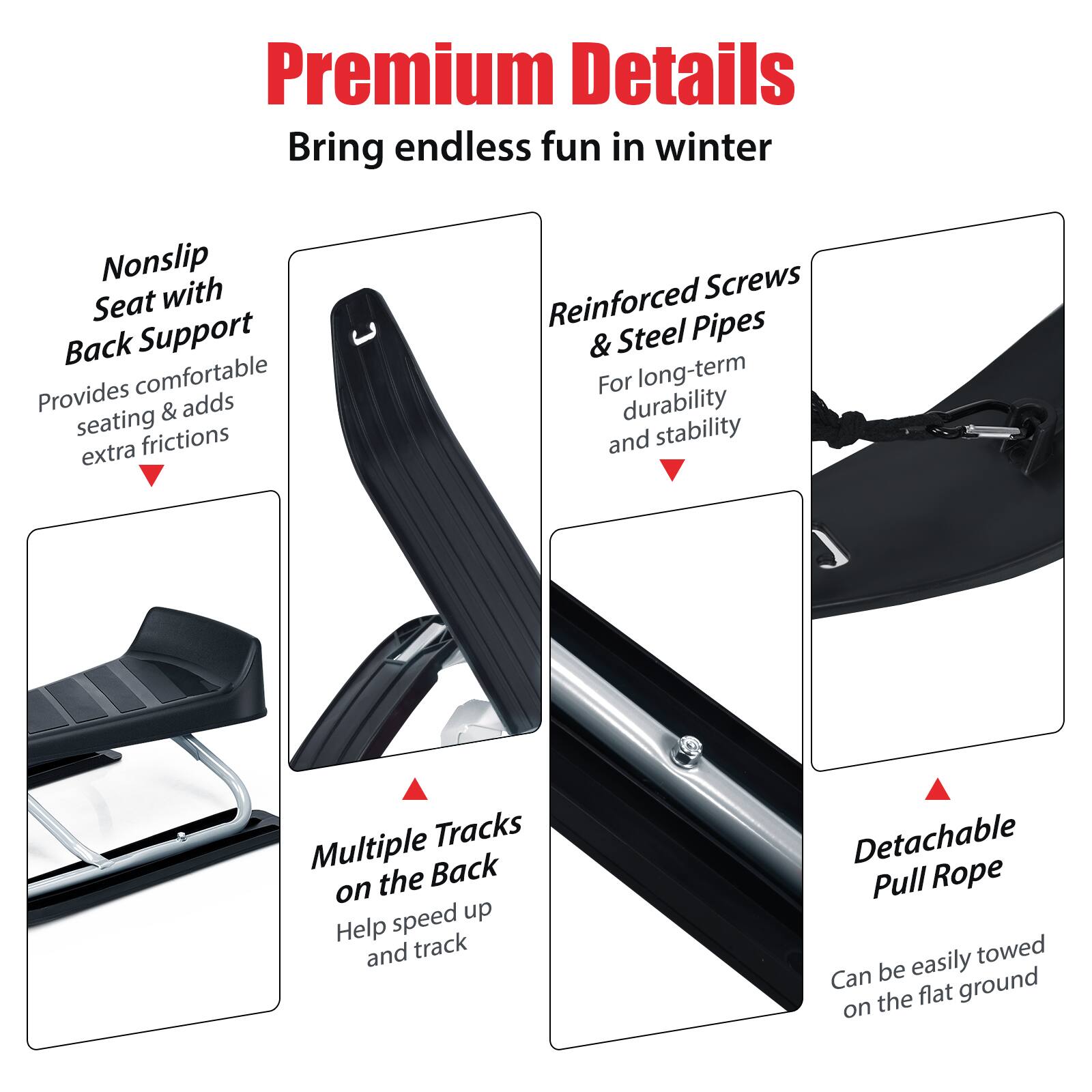 Premium Details: Bring endless fun in winter. Nonslip Seat with Back Support: Provides comfort and adds seating friction. Reinforced Screws: Reinforced Pipes & Steel: For long-term durability and stability. Tracks: Multiple tracks on the back to speed up. Detachable Pull Rope: Easily towed and detachable. Can be used on flat ground.