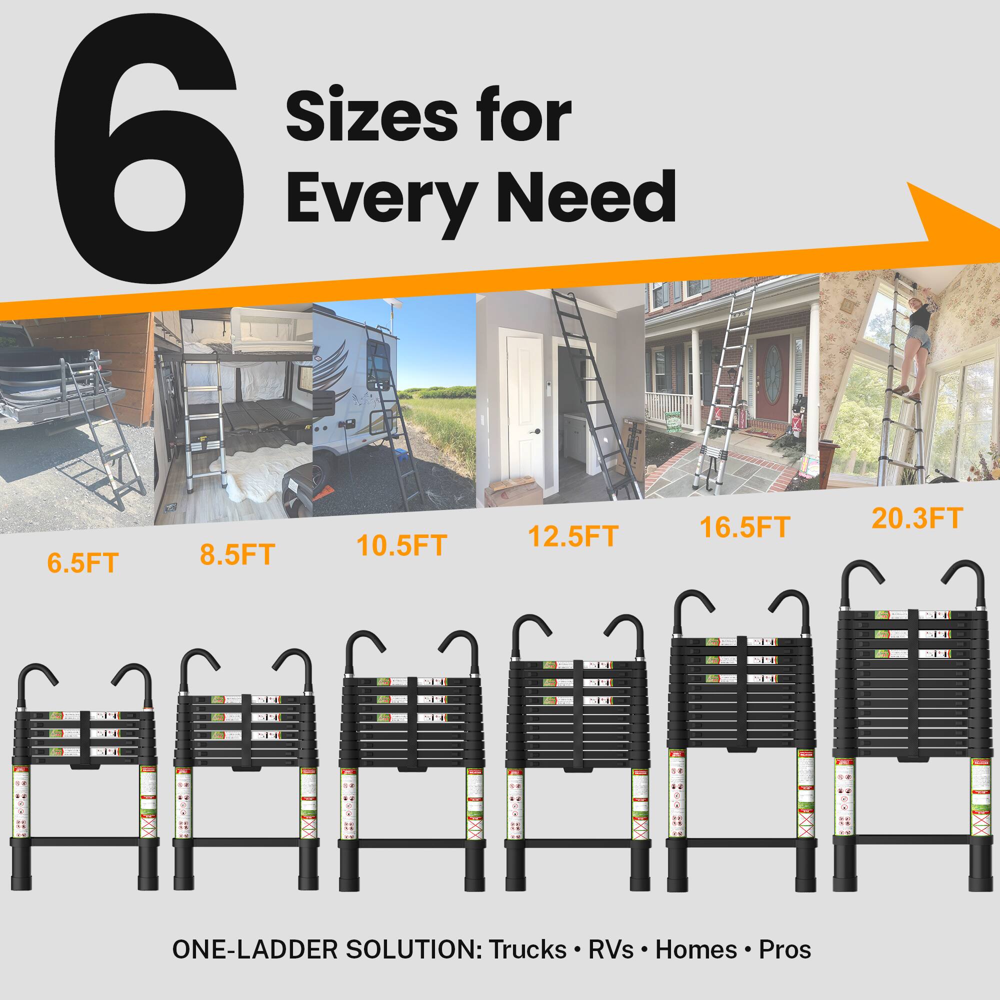 6 Sizes for Every Need

6.5FT 8.5FT 10.5FT 12.5FT 16.5FT 20.3FT

ONE-LADDER SOLUTION: Trucks RVs Homes Pros