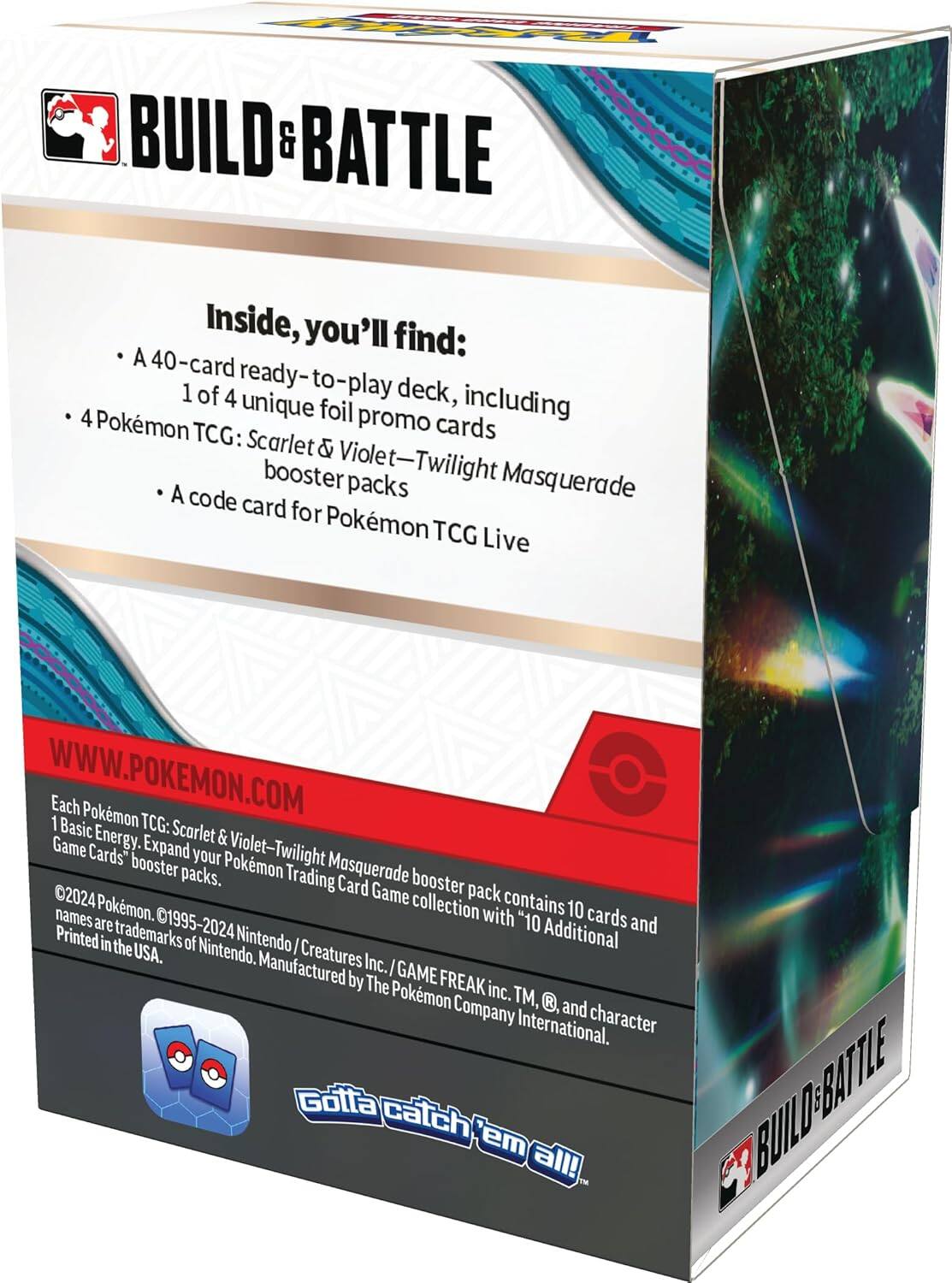 **BUILD & BATTLE**

Inside, you'll find:
- A 40-card ready-to-play deck, including 1 of 4 unique foil promo cards
- Pokémon TCG: Scarlet & Violet—Twilight Masquerade booster packs
- A code card for Pokémon TCG Live

WWW.POKEMON.COM

Each Pokémon TCG: Scarlet & Violet—Twilight Masquerade booster pack contains 10 cards and 1 Basic Energy. Expand your Pokémon Trading Card Game collection with "10 Additional Game Cards" booster packs.

©2024 Pokémon. ©1995-2024 Nintendo/Creatures Inc./GAME FREAK inc. TM, ®, and character names are trademarks of Nintendo. Manufactured by The Pokémon Company International. Printed in the USA.

Gotta catch 'em all!