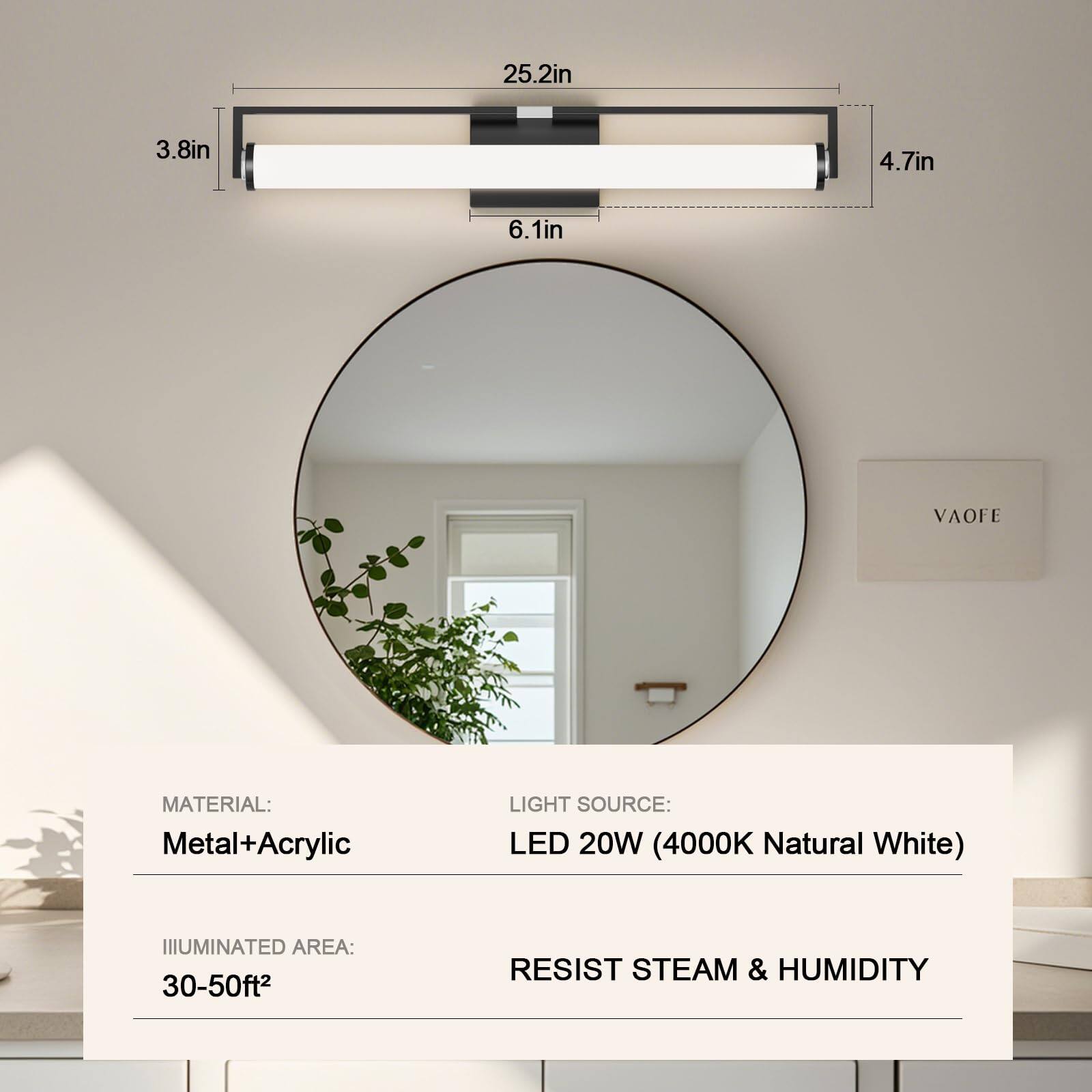 - **Dimensions:**
  - 25.2in
  - 3.8in
  - 4.7in
  - 6.1in

- **Material:**
  - Metal + Acrylic

- **Light Source:**
  - LED 20W (4000K Natural White)

- **Illuminated Area:**
  - 30-50ft²

- **Features:**
  - Resist Steam & Humidity