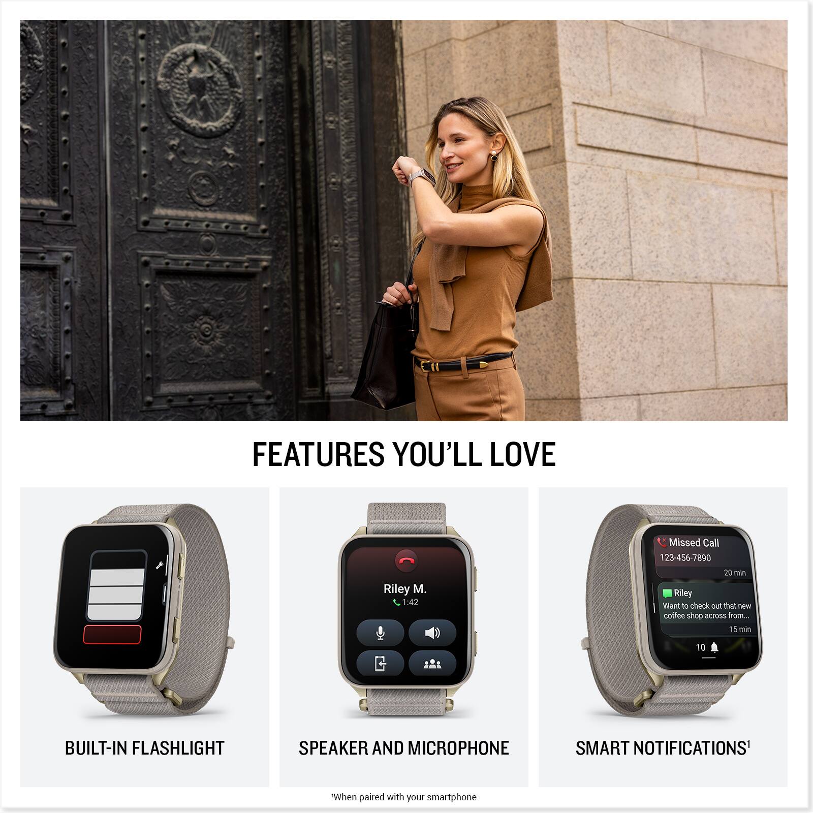 FEATURES YOU'LL LOVE

1:42 Missed Call 123-456-7890 20 min Riley Want to check out that new coffee shop across from... 15 min 10

BUILT-IN FLASHLIGHT SPEAKER AND MICROPHONE SMART NOTIFICATIONS* When paired with your smartphone