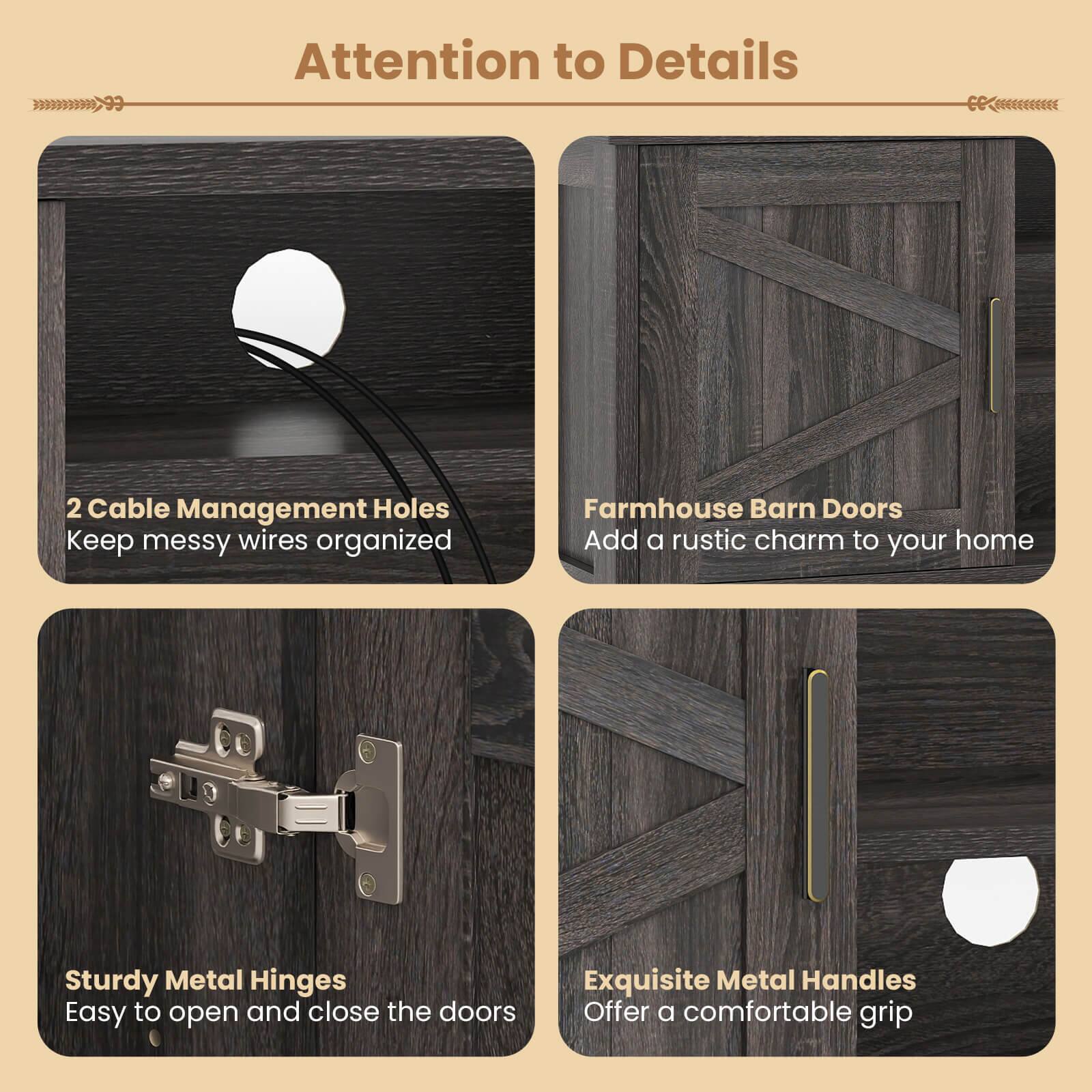 Attention to Details

- 2 Cable Management Holes
  Keep messy wires organized

- Farmhouse Barn Doors
  Add a rustic charm to your home

- Sturdy Metal Hinges
  Easy to open and close the doors

- Exquisite Metal Handles
  Offer a comfortable grip
