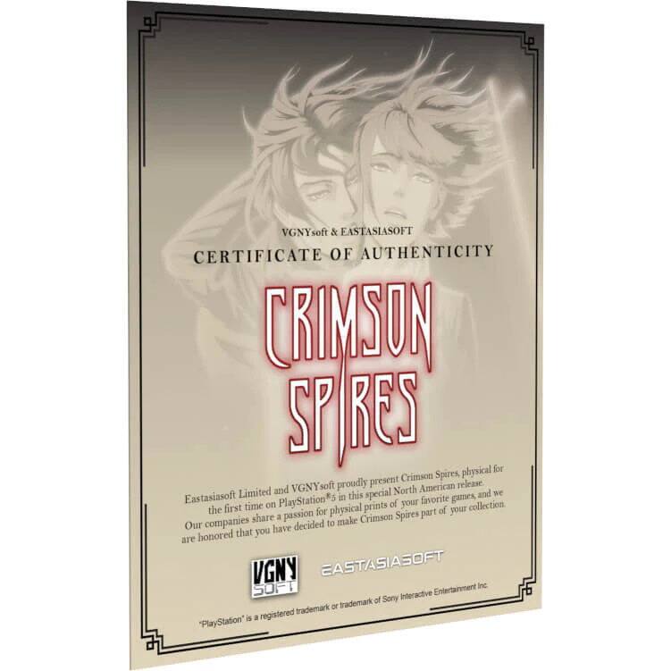 VGNYsoft & EASTASIASOFT  
CERTIFICATE OF AUTHENTICITY  

CRIMSON SPIRES  

VGNYsoft & EASTASIASOFT proudly present Crimson Spires, physical for this special North American release. Limited and we are honored that you have decided to make Crimson Spires part of your collection.  

Eastasiasoft Limited and VGNYsoft are proud to bring Crimson Spires to PlayStation®5 for the first time on physical prints of your favorite games, and we share a passion for making Crimson Spires part of your collection.  

VGNYsoft  
EASTASIASOFT  

*PlayStation® is a registered trademark of Sony Interactive Entertainment Inc.