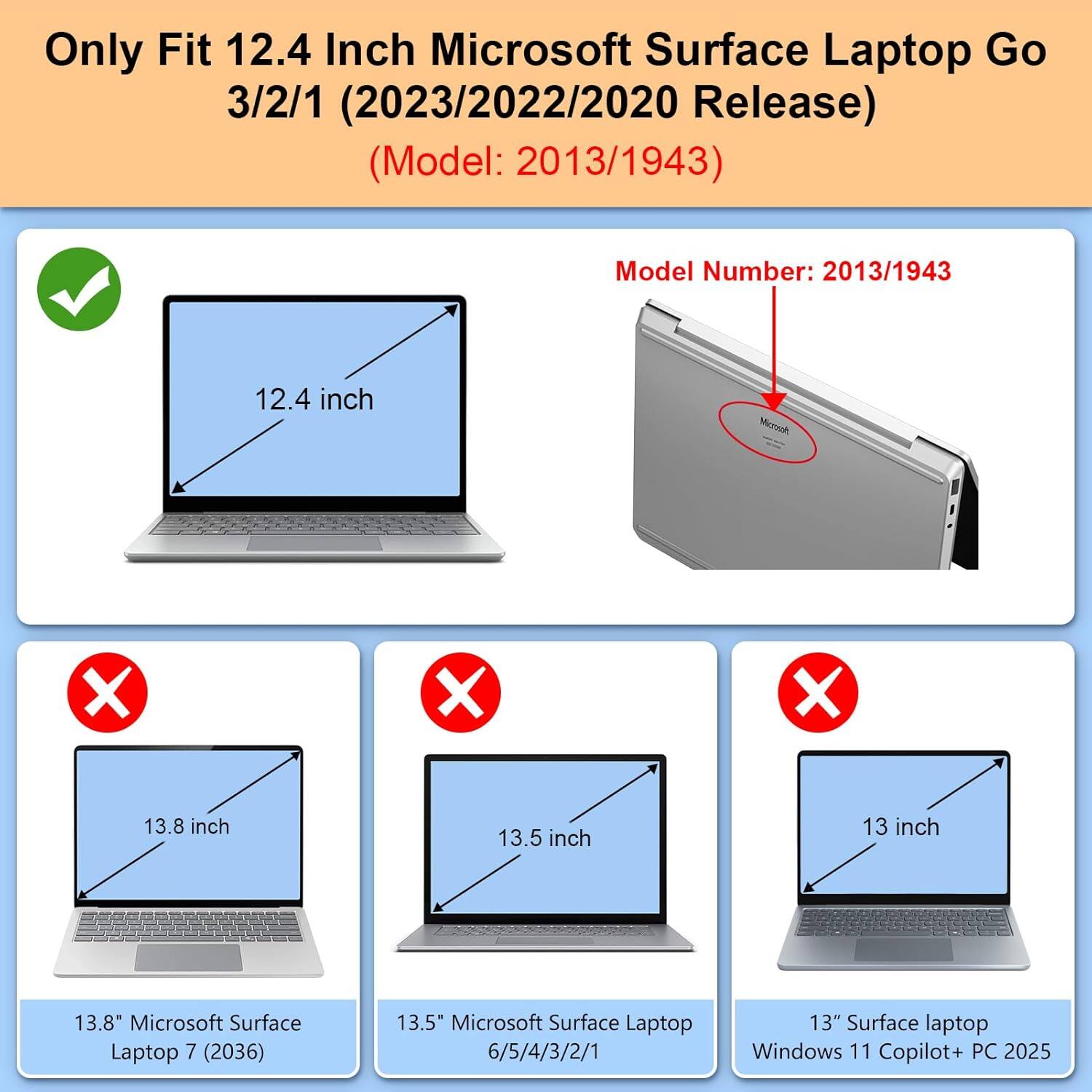 Only Fit 12.4 Inch Microsoft Surface Laptop Go 3/2/1 (2023/2022/2020 Release) (Model: 2013/1943)

Model Number: 2013/1943

12.4 inch

13.8 inch

13.5 inch

13 inch

13.8" Microsoft Surface Laptop 7 (2036)

13.5" Microsoft Surface Laptop 6/5/4/3/2/1

13" Surface laptop Windows 11 Copilot+ PC 2025