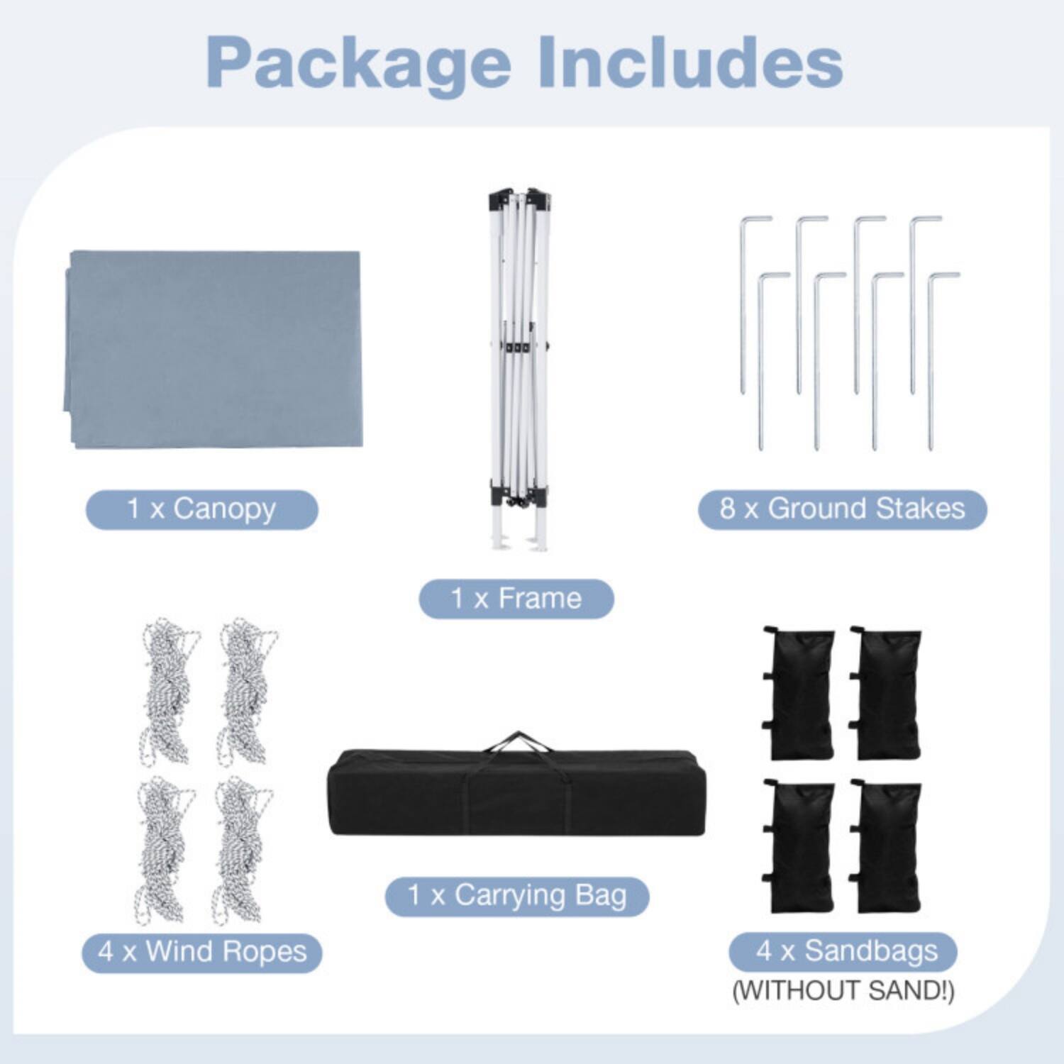 Package Includes

1 x Canopy  
8 x Ground Stakes  
1 x Frame  
4 x Wind Ropes  
1 x Carrying Bag  
4 x Sandbags (WITHOUT SAND!)