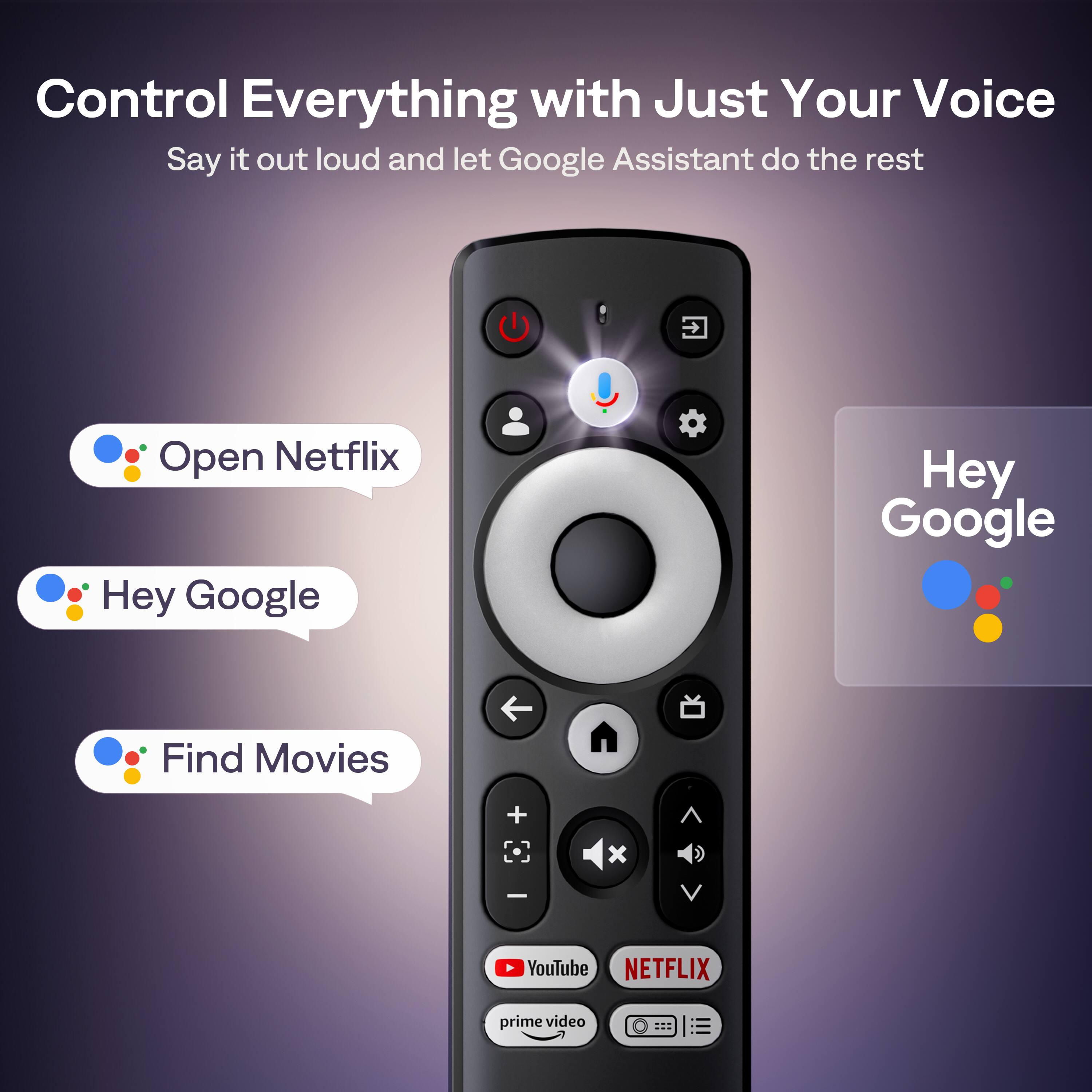 Control Everything with Just Your Voice  
Say it out loud and let Google Assistant do the rest  

Open Netflix  
Hey Google  
Find Movies  

Hey Google  

YouTube  
NETFLIX  
prime video
