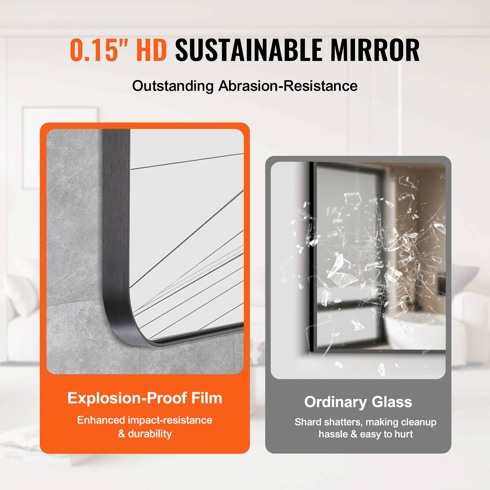 0.15" HD SUSTAINABLE MIRROR  
Outstanding Abrasion-Resistance  

Explosion-Proof Film  
Enhanced impact-resistance & durability  

Ordinary Glass  
Shard shatters, making cleanup hassle & easy to hurt
