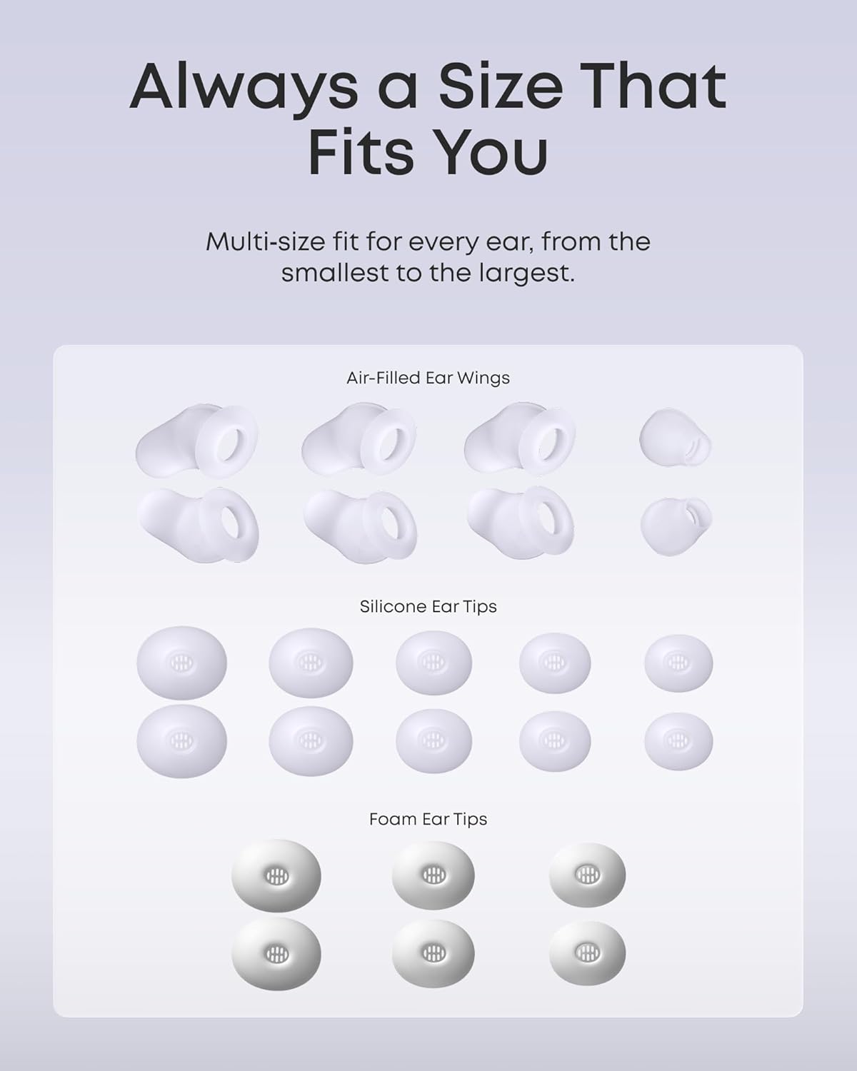 Always a Size That Fits You

Multi-size fit for every ear, from the smallest to the largest.

Air-Filled Ear Wings

Silicone Ear Tips

Foam Ear Tips