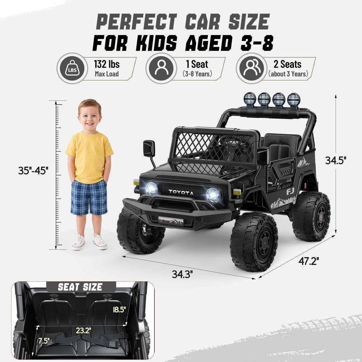 PERFECT CAR SIZE FOR KIDS AGED 3-8

132 lbs Max Load

1 Seat (3-8 Years)

2 Seats (about 3 Years)

35"-45"

34.5"

TOYOTA FJ

SEAT SIZE

34.3"

47.2"

18.5"

7.5

23.2"