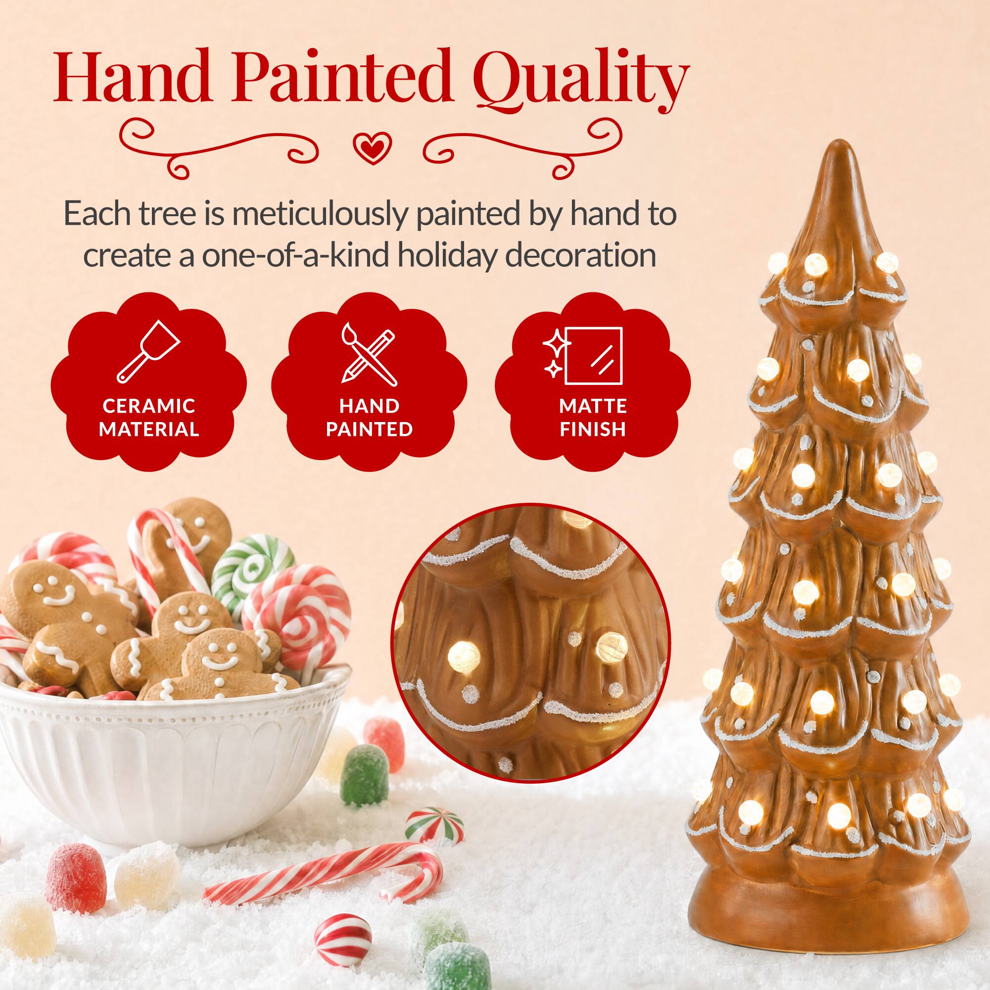 Hand Painted Quality

Each tree is meticulously painted by hand to create a one-of-a-kind holiday decoration

CERAMIC MATERIAL
HAND PAINTED
MATTE FINISH