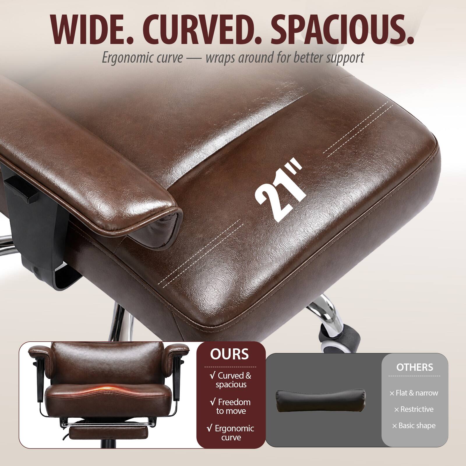 WIDE. CURVED. SPACIOUS.  
Ergonomic curve — wraps around for better support

21"

OURS  
✓ Curved & spacious  
✓ Freedom to move  
✓ Ergonomic curve

OTHERS  
✗ Flat & narrow  
✗ Restrictive  
✗ Basic shape