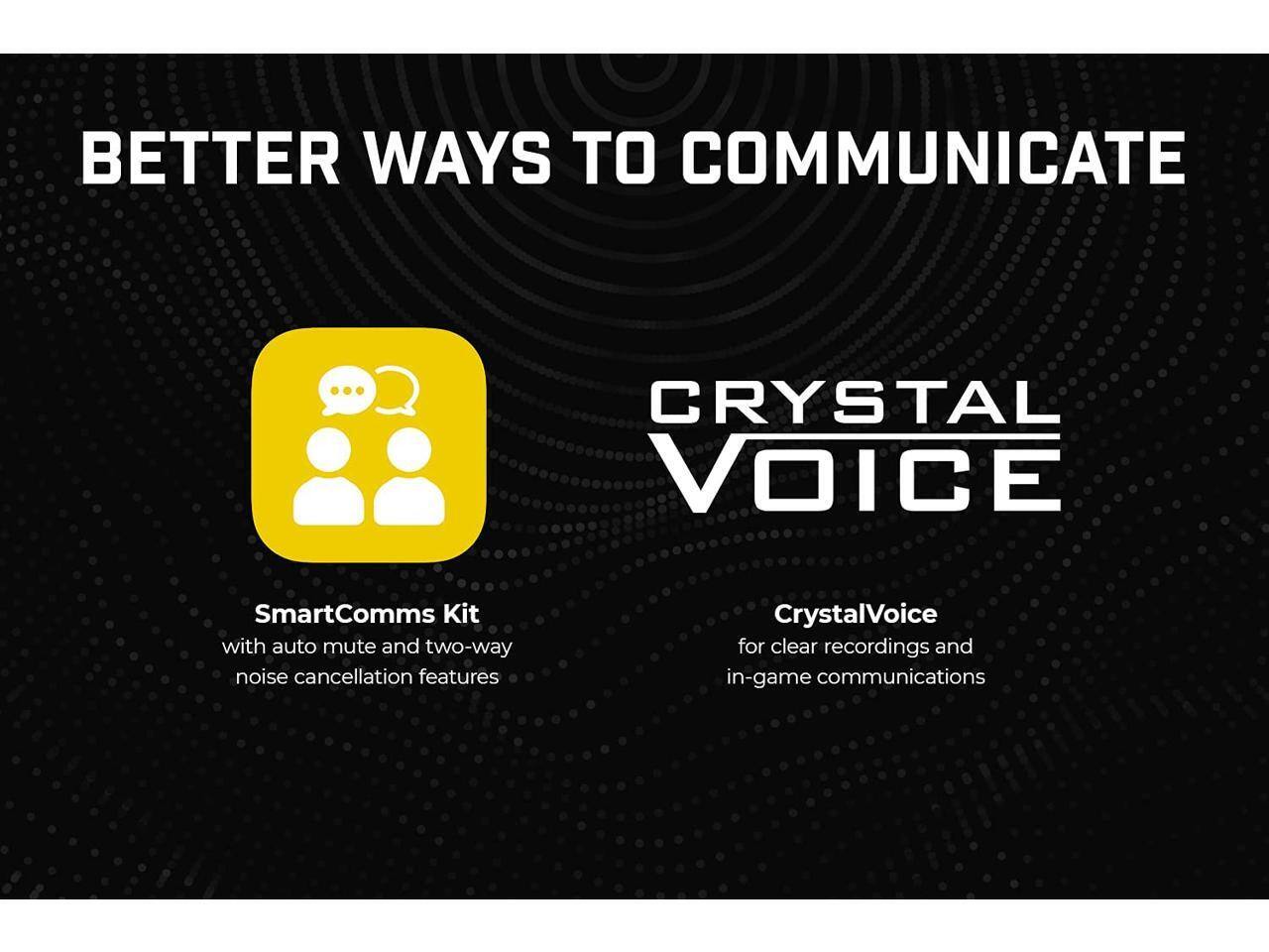BETTER WAYS TO COMMUNICATE

CRYSTAL VOICE

SmartComms Kit
- with auto mute and two-way noise cancellation features

CrystalVoice
- for clear recordings and in-game communications