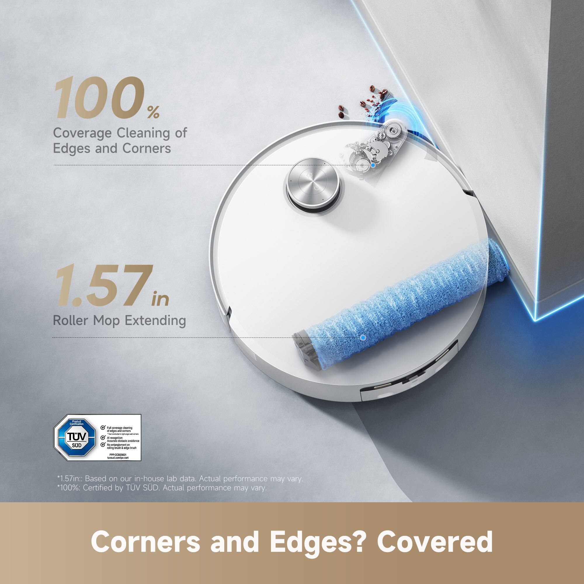 100% Coverage Cleaning of Edges and Corners

1.57 in Roller Mop Extending

*1.57in: Based on our in-house lab data. Actual performance may vary.
*100%: Certified by TÜV SÜD. Actual performance may vary.

Corners and Edges? Covered