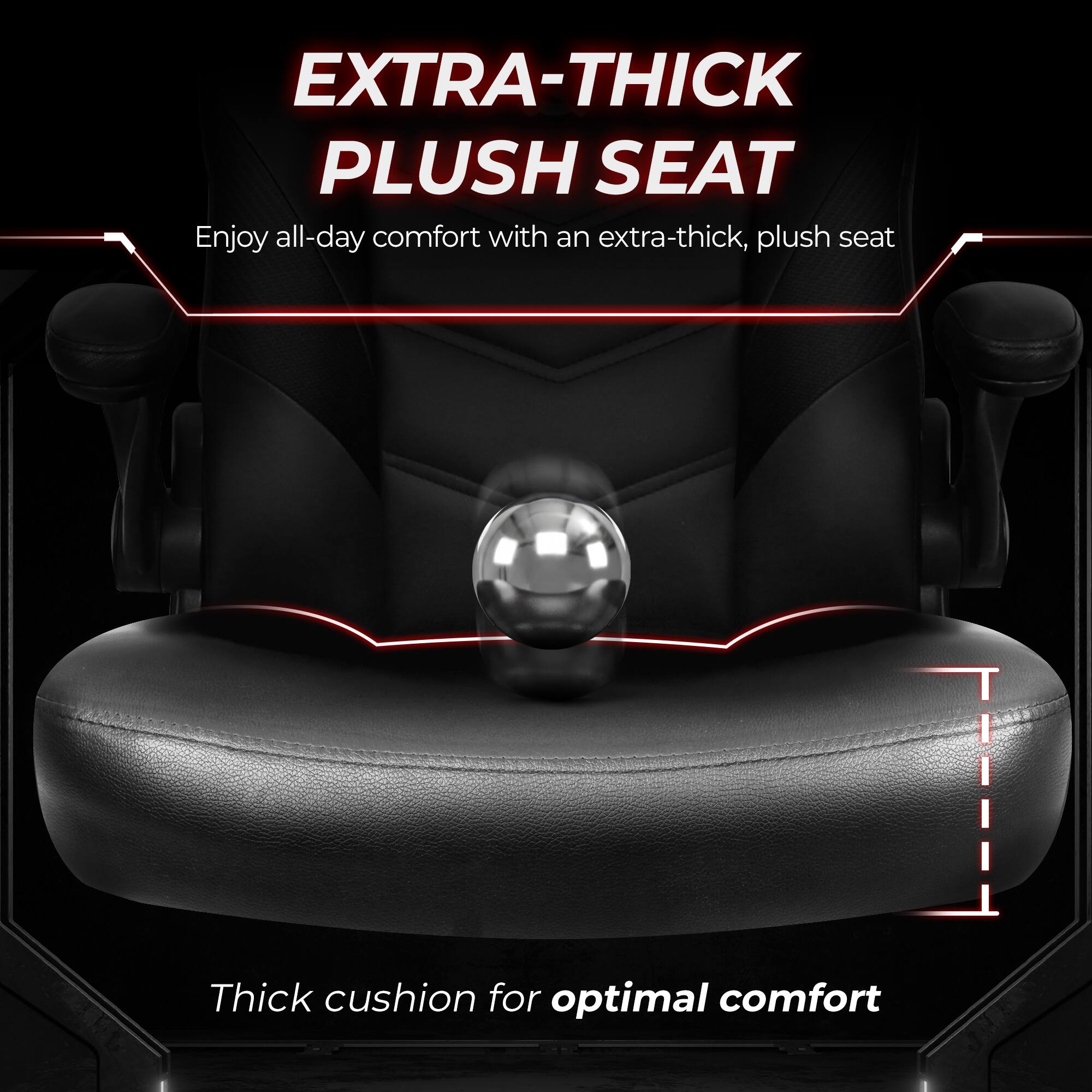 EXTRA-THICK PLUSH SEAT  
Enjoy all-day comfort with an extra-thick, plush seat  

Thick cushion for optimal comfort