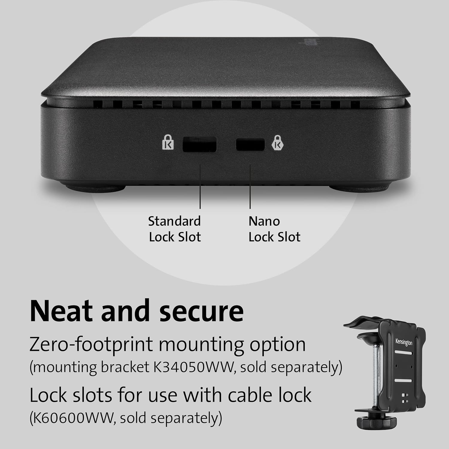 Neat and secure

Zero-footprint mounting option (mounting bracket K34050WW, sold separately)

Lock slots for use with cable lock (K60600WW, sold separately)

Standard Lock Slot

Nano Lock Slot