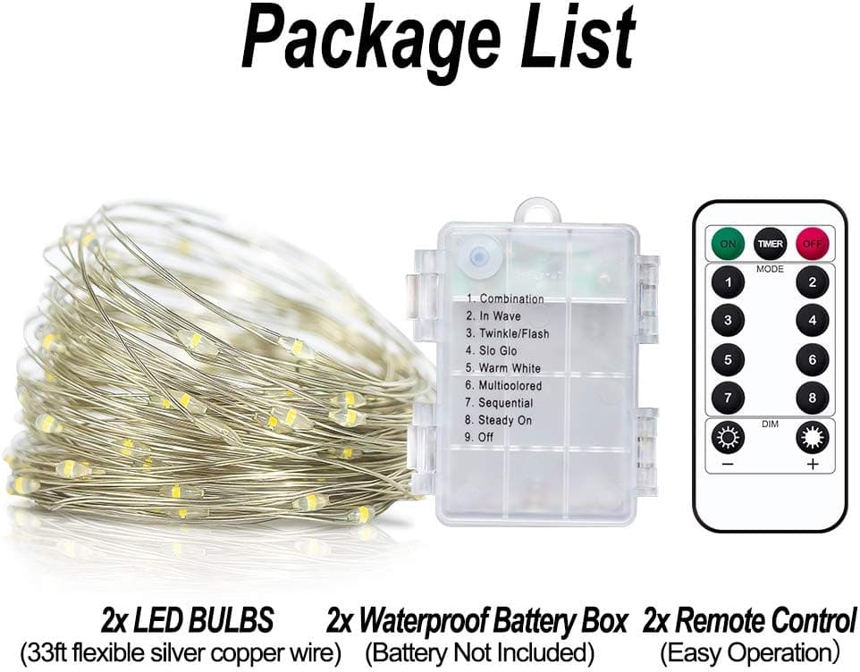 Package List

1. Combination
2. In Wave
3. Twinkle/Flash
4. Slo Glo
5. Warm White
6. Multicolored
7. Sequential
8. Steady On
9. Off

1 3 5 7 MODE DIM 2 4 6 8 + 

2x LED BULBS  
(33ft flexible silver copper wire)  

2x Waterproof Battery Box  
(Battery Not Included)  

2x Remote Control  
(Easy Operation)