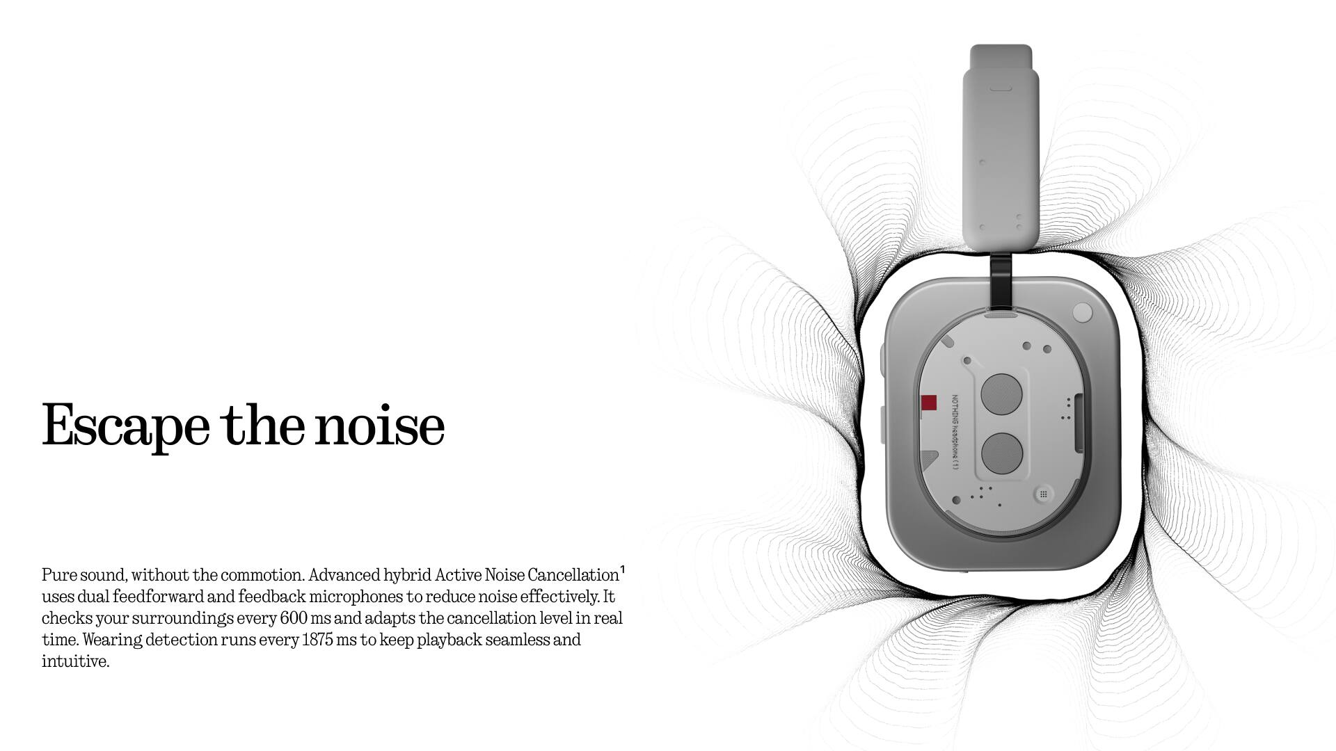 Escape the noise

Pure sound, without the commotion. Advanced hybrid Active Noise Cancellation uses dual feedforward and feedback microphones to reduce noise effectively. It checks your surroundings every 600 ms and adapts the cancellation level in real time. Wearing detection runs every 1875 ms to keep playback seamless and intuitive.