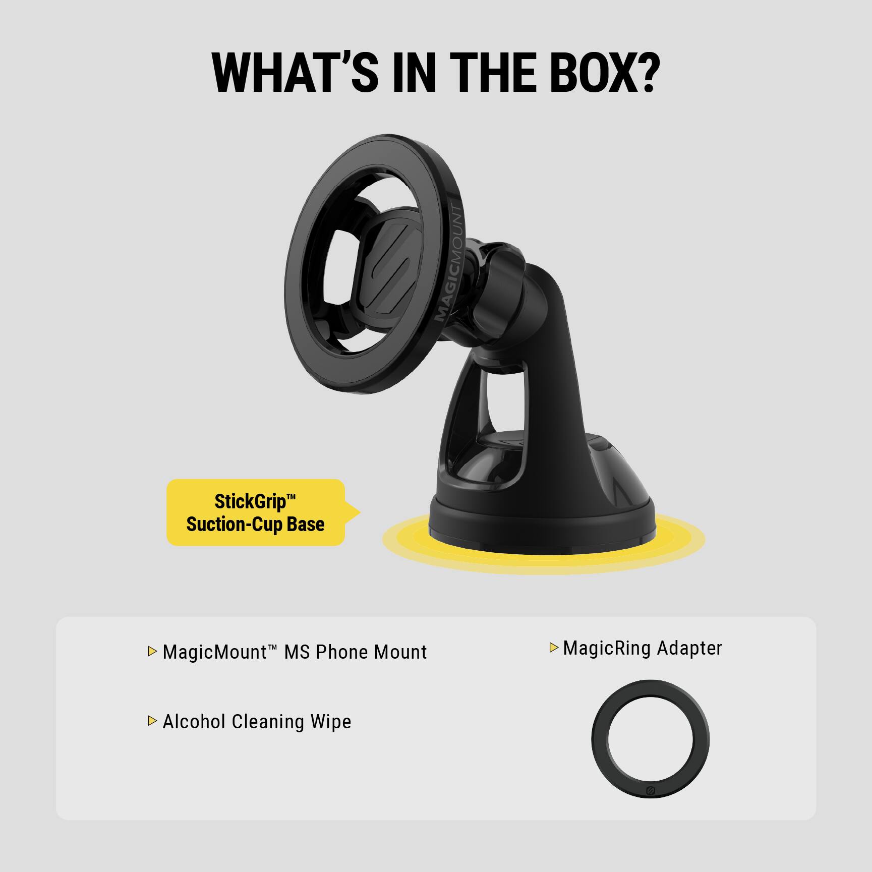 WHAT'S IN THE BOX?

- MagicMount™ MS Phone Mount
- StickGrip™ Suction-Cup Base
- MagicRing Adapter
- Alcohol Cleaning Wipe